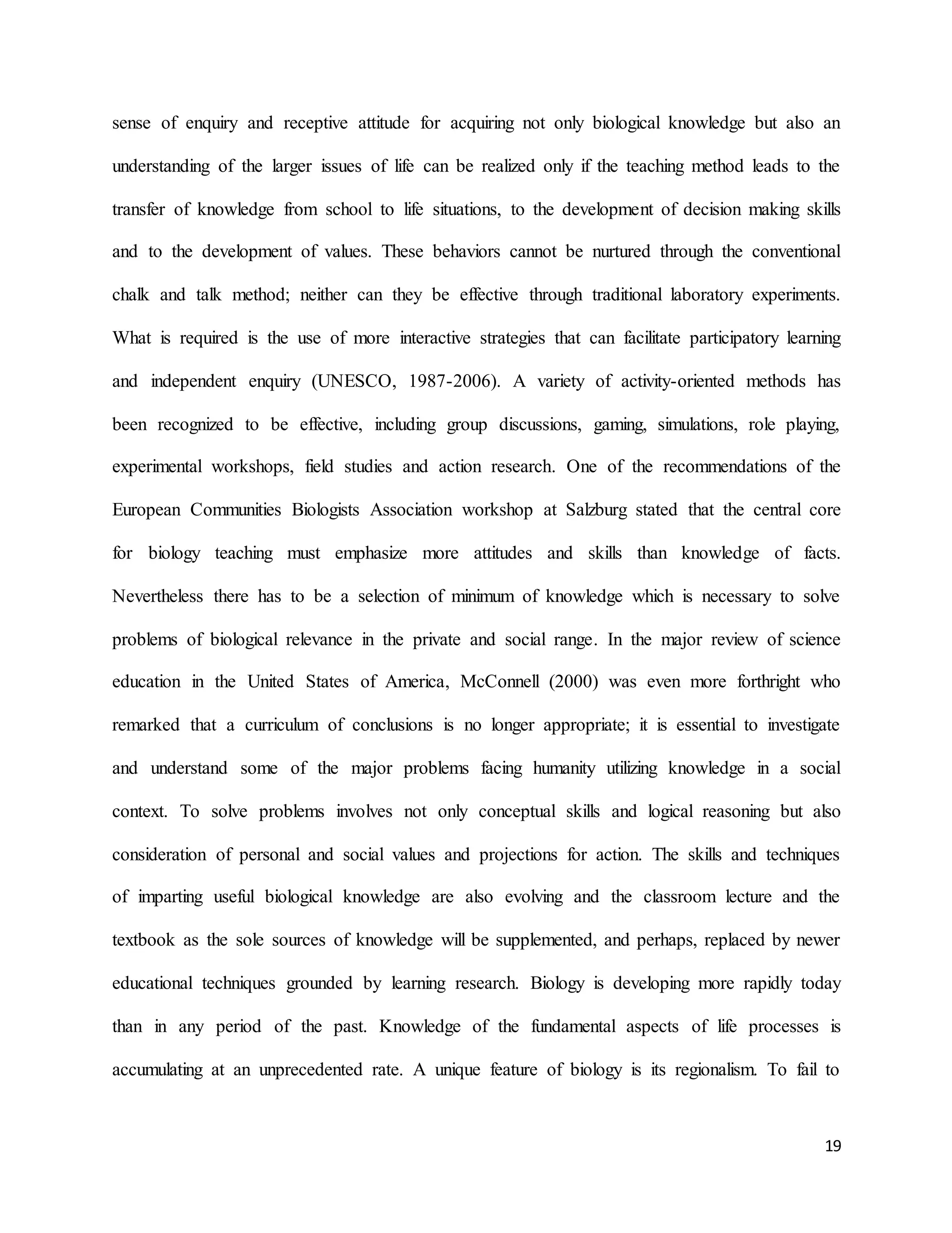 19
sense of enquiry and receptive attitude for acquiring not only biological knowledge but also an
understanding of the larger issues of life can be realized only if the teaching method leads to the
transfer of knowledge from school to life situations, to the development of decision making skills
and to the development of values. These behaviors cannot be nurtured through the conventional
chalk and talk method; neither can they be effective through traditional laboratory experiments.
What is required is the use of more interactive strategies that can facilitate participatory learning
and independent enquiry (UNESCO, 1987-2006). A variety of activity-oriented methods has
been recognized to be effective, including group discussions, gaming, simulations, role playing,
experimental workshops, field studies and action research. One of the recommendations of the
European Communities Biologists Association workshop at Salzburg stated that the central core
for biology teaching must emphasize more attitudes and skills than knowledge of facts.
Nevertheless there has to be a selection of minimum of knowledge which is necessary to solve
problems of biological relevance in the private and social range. In the major review of science
education in the United States of America, McConnell (2000) was even more forthright who
remarked that a curriculum of conclusions is no longer appropriate; it is essential to investigate
and understand some of the major problems facing humanity utilizing knowledge in a social
context. To solve problems involves not only conceptual skills and logical reasoning but also
consideration of personal and social values and projections for action. The skills and techniques
of imparting useful biological knowledge are also evolving and the classroom lecture and the
textbook as the sole sources of knowledge will be supplemented, and perhaps, replaced by newer
educational techniques grounded by learning research. Biology is developing more rapidly today
than in any period of the past. Knowledge of the fundamental aspects of life processes is
accumulating at an unprecedented rate. A unique feature of biology is its regionalism. To fail to
 