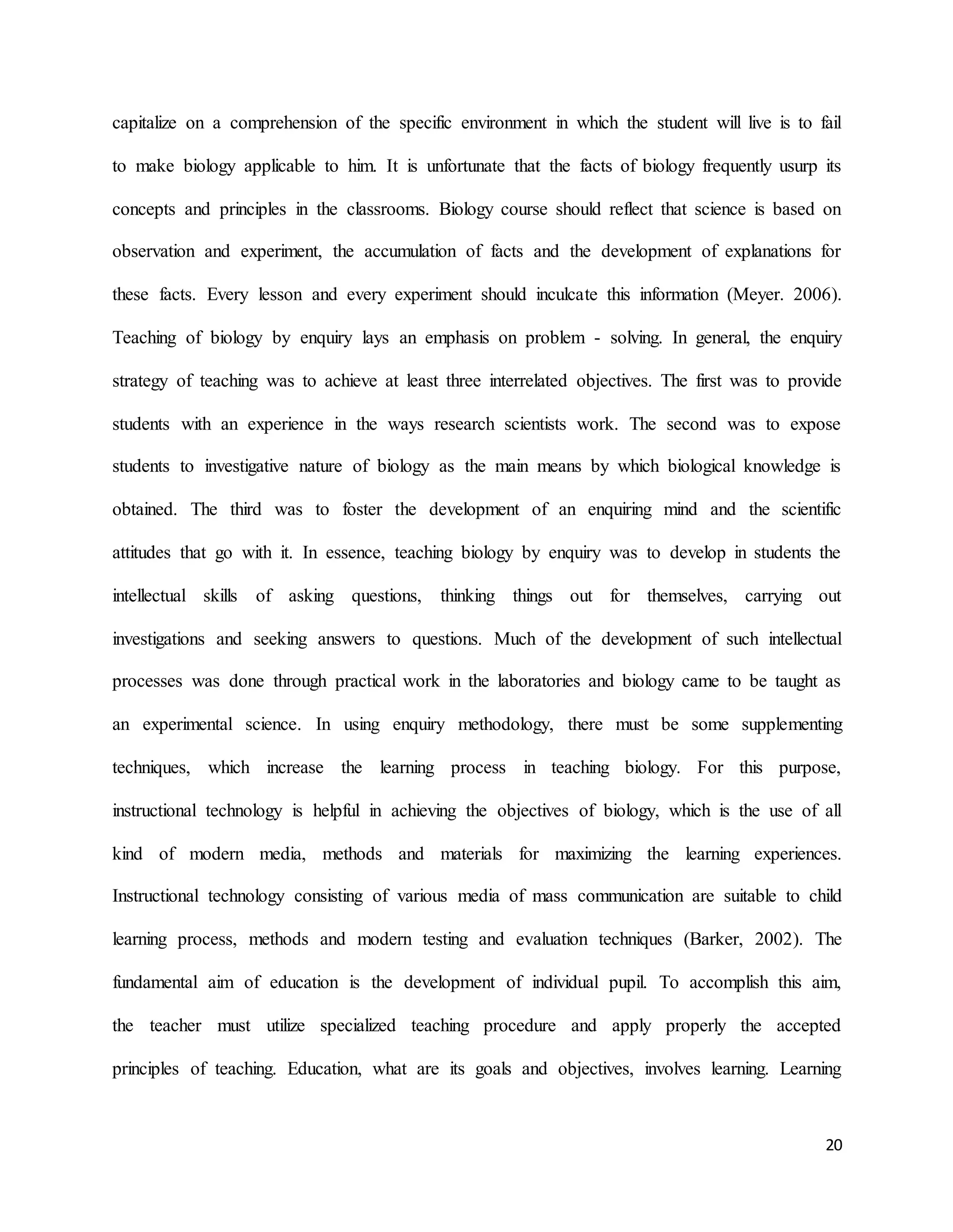 20
capitalize on a comprehension of the specific environment in which the student will live is to fail
to make biology applicable to him. It is unfortunate that the facts of biology frequently usurp its
concepts and principles in the classrooms. Biology course should reflect that science is based on
observation and experiment, the accumulation of facts and the development of explanations for
these facts. Every lesson and every experiment should inculcate this information (Meyer. 2006).
Teaching of biology by enquiry lays an emphasis on problem - solving. In general, the enquiry
strategy of teaching was to achieve at least three interrelated objectives. The first was to provide
students with an experience in the ways research scientists work. The second was to expose
students to investigative nature of biology as the main means by which biological knowledge is
obtained. The third was to foster the development of an enquiring mind and the scientific
attitudes that go with it. In essence, teaching biology by enquiry was to develop in students the
intellectual skills of asking questions, thinking things out for themselves, carrying out
investigations and seeking answers to questions. Much of the development of such intellectual
processes was done through practical work in the laboratories and biology came to be taught as
an experimental science. In using enquiry methodology, there must be some supplementing
techniques, which increase the learning process in teaching biology. For this purpose,
instructional technology is helpful in achieving the objectives of biology, which is the use of all
kind of modern media, methods and materials for maximizing the learning experiences.
Instructional technology consisting of various media of mass communication are suitable to child
learning process, methods and modern testing and evaluation techniques (Barker, 2002). The
fundamental aim of education is the development of individual pupil. To accomplish this aim,
the teacher must utilize specialized teaching procedure and apply properly the accepted
principles of teaching. Education, what are its goals and objectives, involves learning. Learning
 