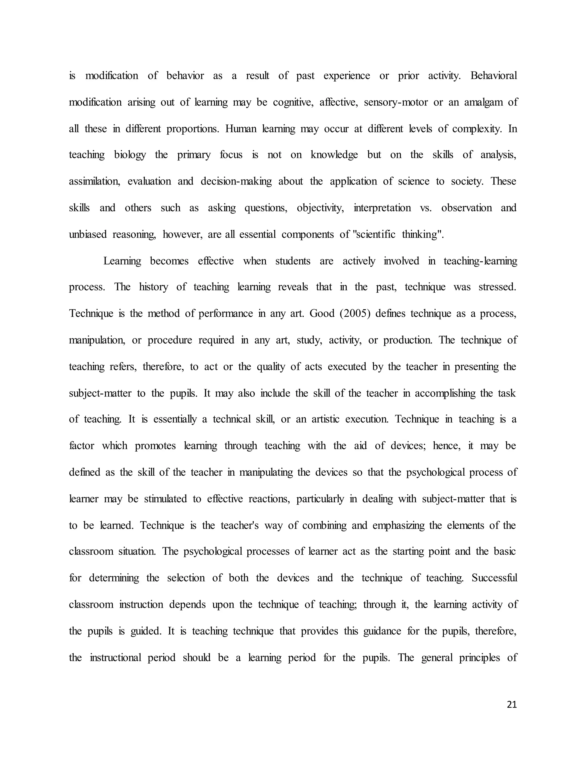 21
is modification of behavior as a result of past experience or prior activity. Behavioral
modification arising out of learning may be cognitive, affective, sensory-motor or an amalgam of
all these in different proportions. Human learning may occur at different levels of complexity. In
teaching biology the primary focus is not on knowledge but on the skills of analysis,
assimilation, evaluation and decision-making about the application of science to society. These
skills and others such as asking questions, objectivity, interpretation vs. observation and
unbiased reasoning, however, are all essential components of "scientific thinking".
Learning becomes effective when students are actively involved in teaching-learning
process. The history of teaching learning reveals that in the past, technique was stressed.
Technique is the method of performance in any art. Good (2005) defines technique as a process,
manipulation, or procedure required in any art, study, activity, or production. The technique of
teaching refers, therefore, to act or the quality of acts executed by the teacher in presenting the
subject-matter to the pupils. It may also include the skill of the teacher in accomplishing the task
of teaching. It is essentially a technical skill, or an artistic execution. Technique in teaching is a
factor which promotes learning through teaching with the aid of devices; hence, it may be
defined as the skill of the teacher in manipulating the devices so that the psychological process of
learner may be stimulated to effective reactions, particularly in dealing with subject-matter that is
to be learned. Technique is the teacher's way of combining and emphasizing the elements of the
classroom situation. The psychological processes of learner act as the starting point and the basic
for determining the selection of both the devices and the technique of teaching. Successful
classroom instruction depends upon the technique of teaching; through it, the learning activity of
the pupils is guided. It is teaching technique that provides this guidance for the pupils, therefore,
the instructional period should be a learning period for the pupils. The general principles of
 