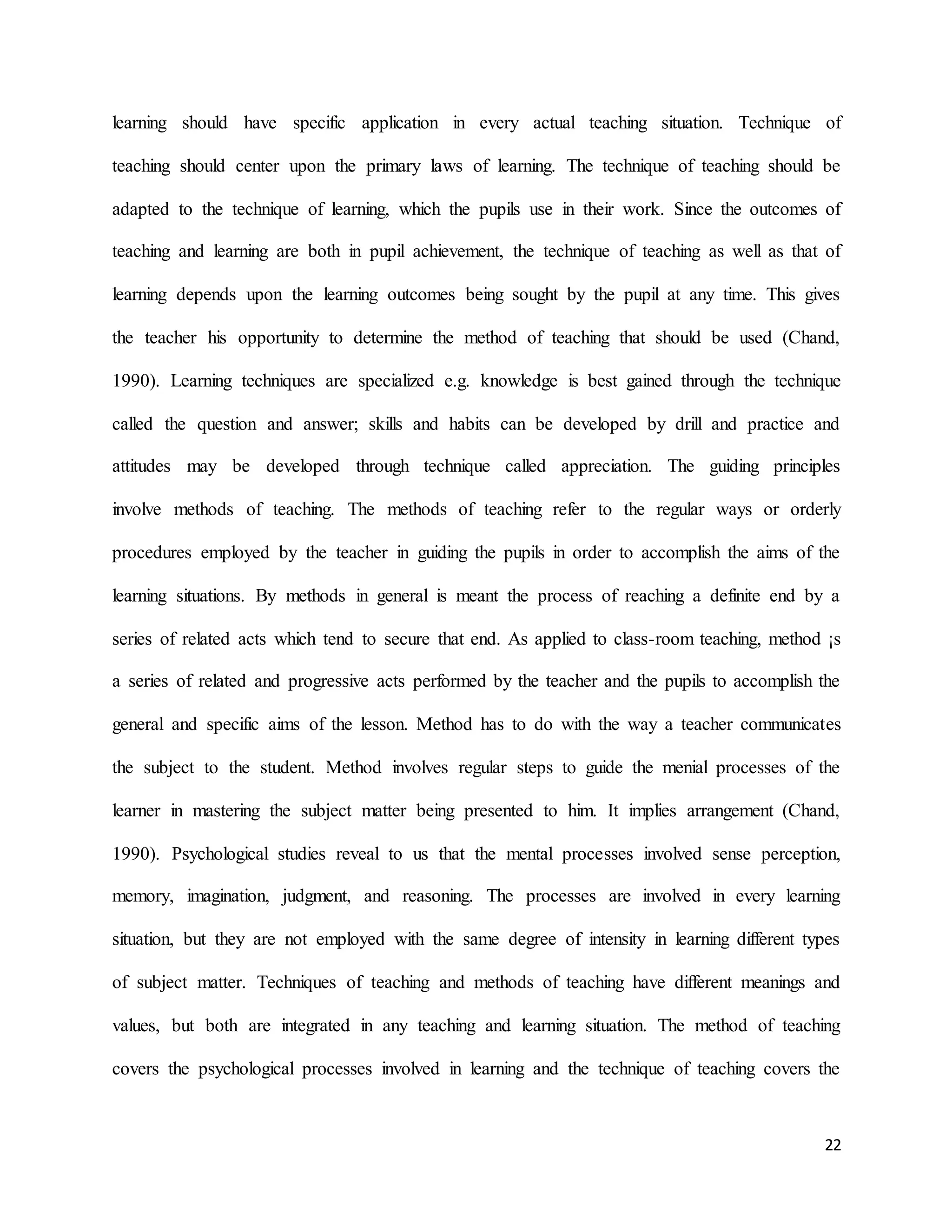 22
learning should have specific application in every actual teaching situation. Technique of
teaching should center upon the primary laws of learning. The technique of teaching should be
adapted to the technique of learning, which the pupils use in their work. Since the outcomes of
teaching and learning are both in pupil achievement, the technique of teaching as well as that of
learning depends upon the learning outcomes being sought by the pupil at any time. This gives
the teacher his opportunity to determine the method of teaching that should be used (Chand,
1990). Learning techniques are specialized e.g. knowledge is best gained through the technique
called the question and answer; skills and habits can be developed by drill and practice and
attitudes may be developed through technique called appreciation. The guiding principles
involve methods of teaching. The methods of teaching refer to the regular ways or orderly
procedures employed by the teacher in guiding the pupils in order to accomplish the aims of the
learning situations. By methods in general is meant the process of reaching a definite end by a
series of related acts which tend to secure that end. As applied to class-room teaching, method ¡s
a series of related and progressive acts performed by the teacher and the pupils to accomplish the
general and specific aims of the lesson. Method has to do with the way a teacher communicates
the subject to the student. Method involves regular steps to guide the menial processes of the
learner in mastering the subject matter being presented to him. It implies arrangement (Chand,
1990). Psychological studies reveal to us that the mental processes involved sense perception,
memory, imagination, judgment, and reasoning. The processes are involved in every learning
situation, but they are not employed with the same degree of intensity in learning different types
of subject matter. Techniques of teaching and methods of teaching have different meanings and
values, but both are integrated in any teaching and learning situation. The method of teaching
covers the psychological processes involved in learning and the technique of teaching covers the
 