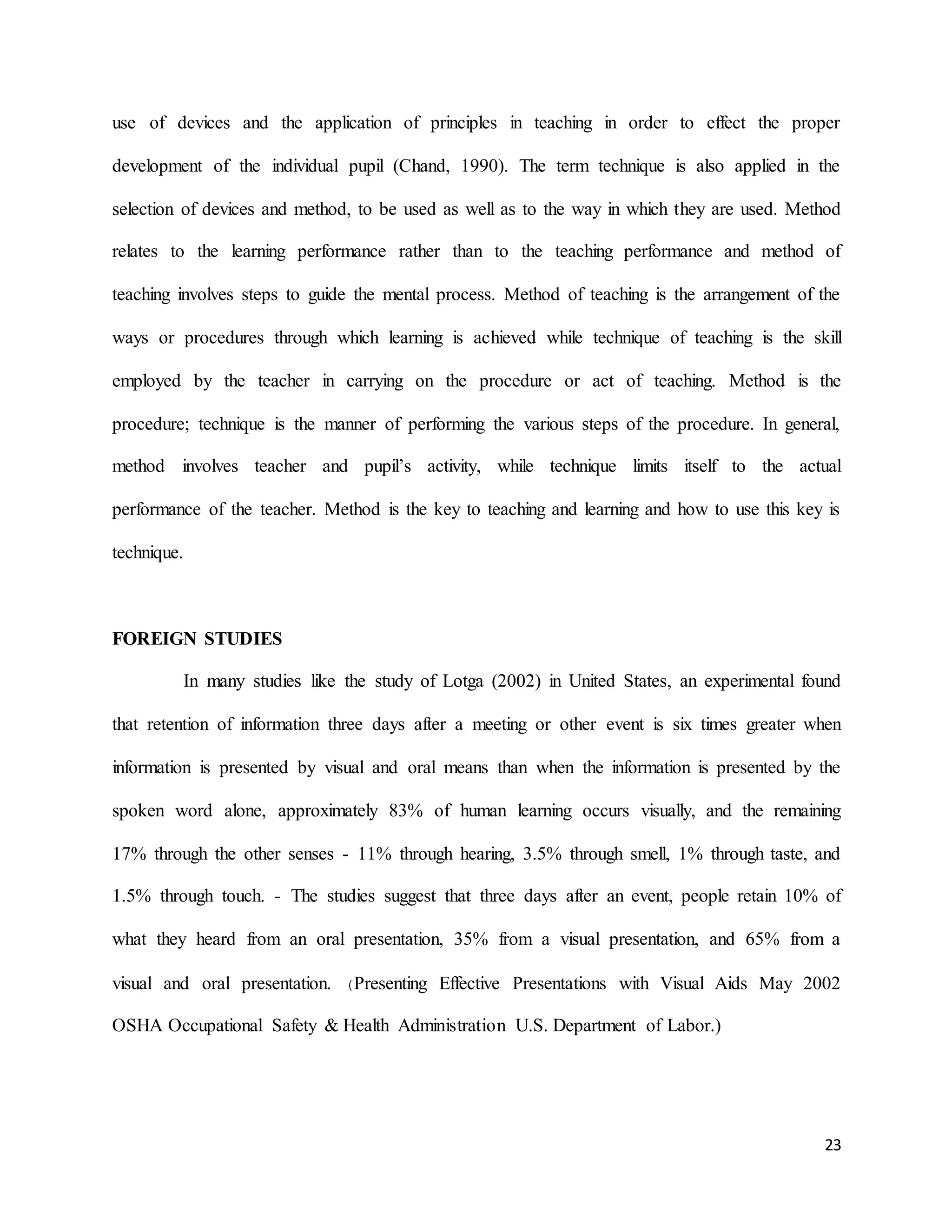 23
use of devices and the application of principles in teaching in order to effect the proper
development of the individual pupil (Chand, 1990). The term technique is also applied in the
selection of devices and method, to be used as well as to the way in which they are used. Method
relates to the learning performance rather than to the teaching performance and method of
teaching involves steps to guide the mental process. Method of teaching is the arrangement of the
ways or procedures through which learning is achieved while technique of teaching is the skill
employed by the teacher in carrying on the procedure or act of teaching. Method is the
procedure; technique is the manner of performing the various steps of the procedure. In general,
method involves teacher and pupil’s activity, while technique limits itself to the actual
performance of the teacher. Method is the key to teaching and learning and how to use this key is
technique.
FOREIGN STUDIES
In many studies like the study of Lotga (2002) in United States, an experimental found
that retention of information three days after a meeting or other event is six times greater when
information is presented by visual and oral means than when the information is presented by the
spoken word alone, approximately 83% of human learning occurs visually, and the remaining
17% through the other senses - 11% through hearing, 3.5% through smell, 1% through taste, and
1.5% through touch. - The studies suggest that three days after an event, people retain 10% of
what they heard from an oral presentation, 35% from a visual presentation, and 65% from a
visual and oral presentation. (Presenting Effective Presentations with Visual Aids May 2002
OSHA Occupational Safety & Health Administration U.S. Department of Labor.)
 