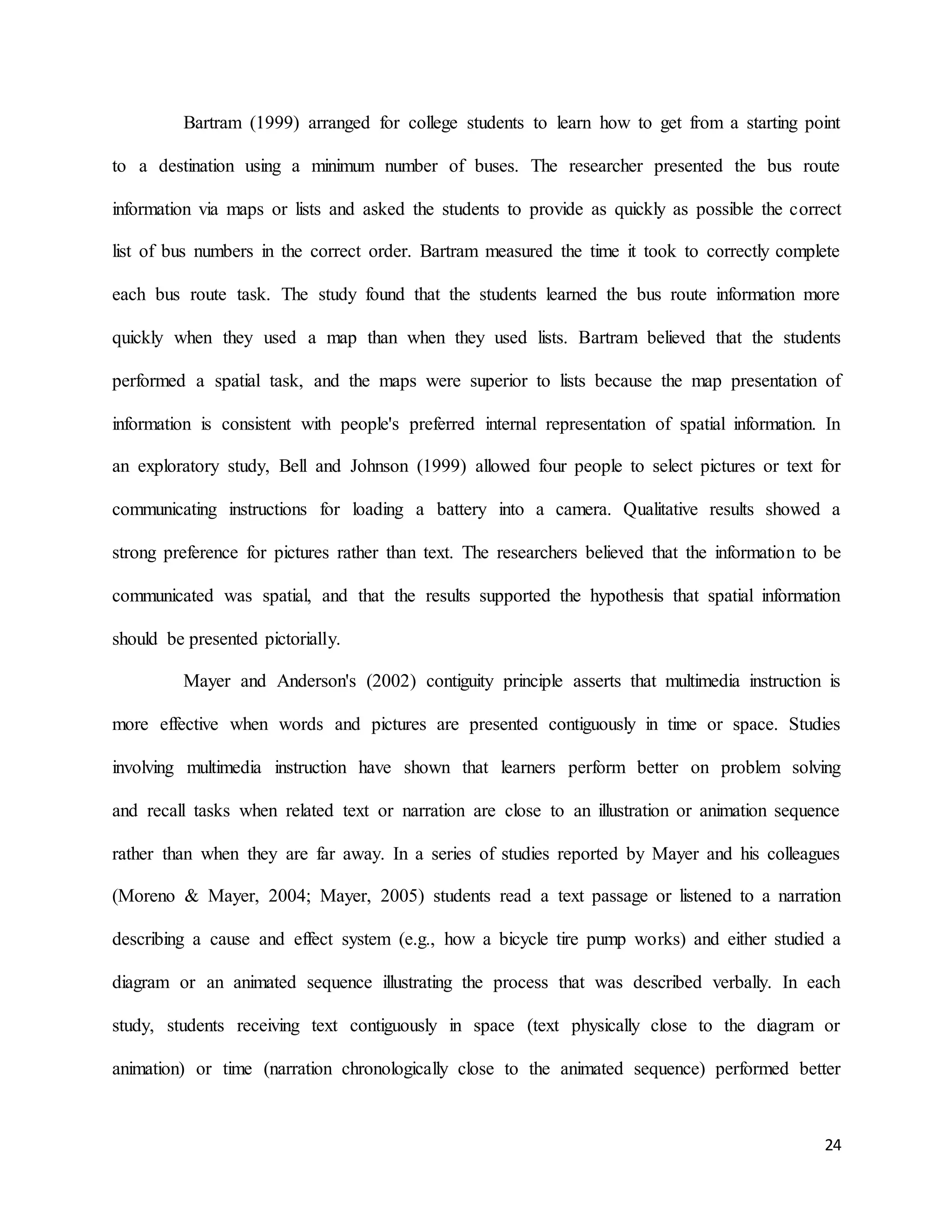 24
Bartram (1999) arranged for college students to learn how to get from a starting point
to a destination using a minimum number of buses. The researcher presented the bus route
information via maps or lists and asked the students to provide as quickly as possible the correct
list of bus numbers in the correct order. Bartram measured the time it took to correctly complete
each bus route task. The study found that the students learned the bus route information more
quickly when they used a map than when they used lists. Bartram believed that the students
performed a spatial task, and the maps were superior to lists because the map presentation of
information is consistent with people's preferred internal representation of spatial information. In
an exploratory study, Bell and Johnson (1999) allowed four people to select pictures or text for
communicating instructions for loading a battery into a camera. Qualitative results showed a
strong preference for pictures rather than text. The researchers believed that the information to be
communicated was spatial, and that the results supported the hypothesis that spatial information
should be presented pictorially.
Mayer and Anderson's (2002) contiguity principle asserts that multimedia instruction is
more effective when words and pictures are presented contiguously in time or space. Studies
involving multimedia instruction have shown that learners perform better on problem solving
and recall tasks when related text or narration are close to an illustration or animation sequence
rather than when they are far away. In a series of studies reported by Mayer and his colleagues
(Moreno & Mayer, 2004; Mayer, 2005) students read a text passage or listened to a narration
describing a cause and effect system (e.g., how a bicycle tire pump works) and either studied a
diagram or an animated sequence illustrating the process that was described verbally. In each
study, students receiving text contiguously in space (text physically close to the diagram or
animation) or time (narration chronologically close to the animated sequence) performed better
 