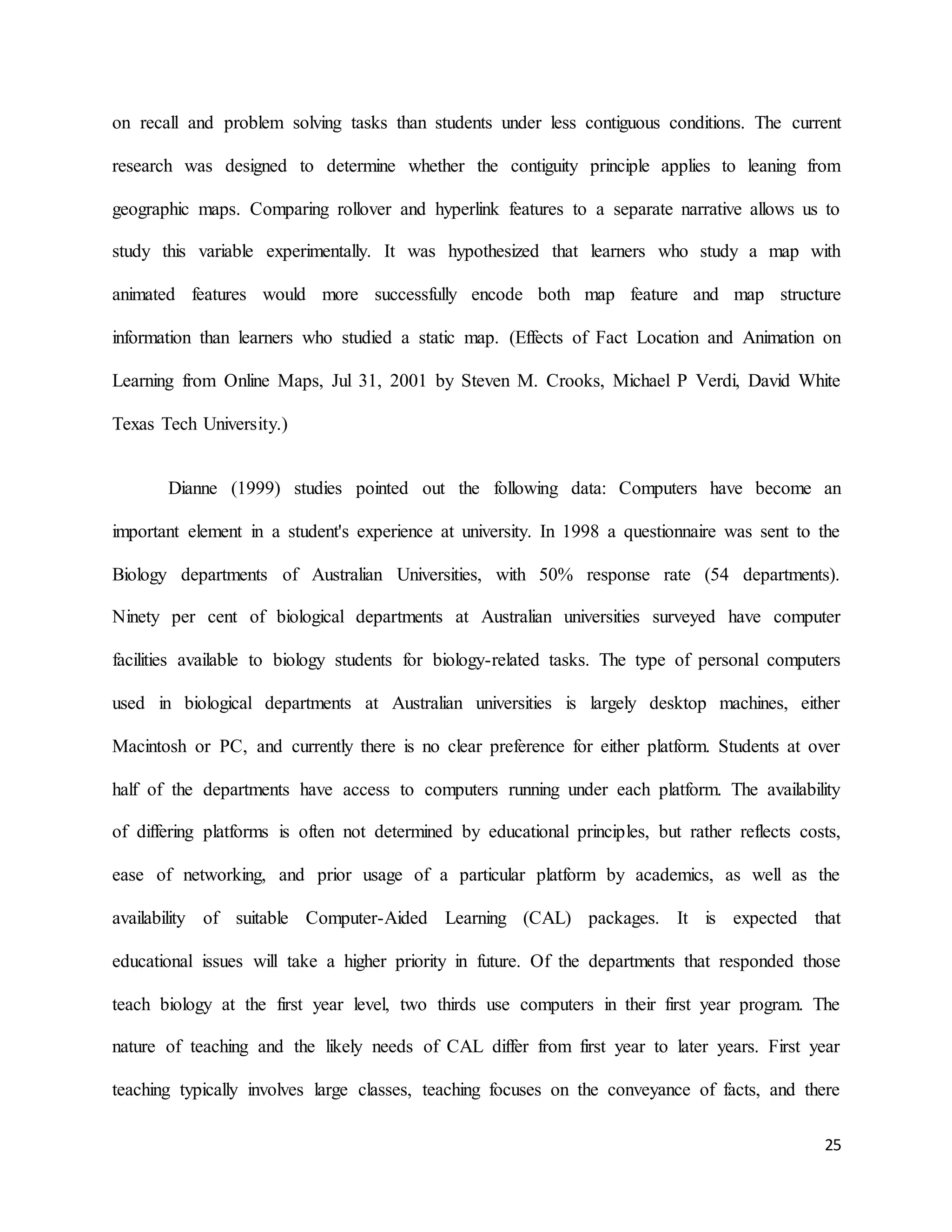 25
on recall and problem solving tasks than students under less contiguous conditions. The current
research was designed to determine whether the contiguity principle applies to leaning from
geographic maps. Comparing rollover and hyperlink features to a separate narrative allows us to
study this variable experimentally. It was hypothesized that learners who study a map with
animated features would more successfully encode both map feature and map structure
information than learners who studied a static map. (Effects of Fact Location and Animation on
Learning from Online Maps, Jul 31, 2001 by Steven M. Crooks, Michael P Verdi, David White
Texas Tech University.)
Dianne (1999) studies pointed out the following data: Computers have become an
important element in a student's experience at university. In 1998 a questionnaire was sent to the
Biology departments of Australian Universities, with 50% response rate (54 departments).
Ninety per cent of biological departments at Australian universities surveyed have computer
facilities available to biology students for biology-related tasks. The type of personal computers
used in biological departments at Australian universities is largely desktop machines, either
Macintosh or PC, and currently there is no clear preference for either platform. Students at over
half of the departments have access to computers running under each platform. The availability
of differing platforms is often not determined by educational principles, but rather reflects costs,
ease of networking, and prior usage of a particular platform by academics, as well as the
availability of suitable Computer-Aided Learning (CAL) packages. It is expected that
educational issues will take a higher priority in future. Of the departments that responded those
teach biology at the first year level, two thirds use computers in their first year program. The
nature of teaching and the likely needs of CAL differ from first year to later years. First year
teaching typically involves large classes, teaching focuses on the conveyance of facts, and there
 