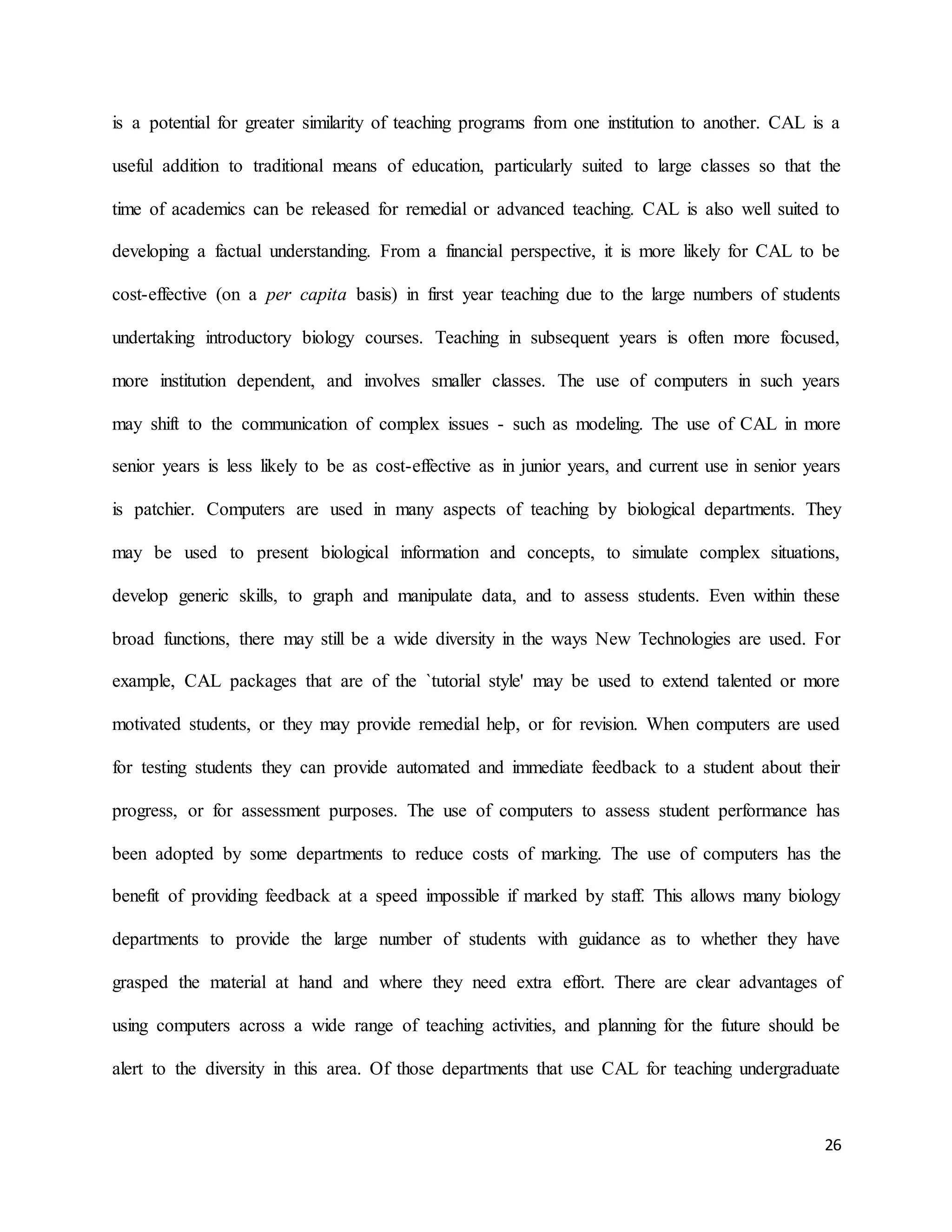 26
is a potential for greater similarity of teaching programs from one institution to another. CAL is a
useful addition to traditional means of education, particularly suited to large classes so that the
time of academics can be released for remedial or advanced teaching. CAL is also well suited to
developing a factual understanding. From a financial perspective, it is more likely for CAL to be
cost-effective (on a per capita basis) in first year teaching due to the large numbers of students
undertaking introductory biology courses. Teaching in subsequent years is often more focused,
more institution dependent, and involves smaller classes. The use of computers in such years
may shift to the communication of complex issues - such as modeling. The use of CAL in more
senior years is less likely to be as cost-effective as in junior years, and current use in senior years
is patchier. Computers are used in many aspects of teaching by biological departments. They
may be used to present biological information and concepts, to simulate complex situations,
develop generic skills, to graph and manipulate data, and to assess students. Even within these
broad functions, there may still be a wide diversity in the ways New Technologies are used. For
example, CAL packages that are of the `tutorial style' may be used to extend talented or more
motivated students, or they may provide remedial help, or for revision. When computers are used
for testing students they can provide automated and immediate feedback to a student about their
progress, or for assessment purposes. The use of computers to assess student performance has
been adopted by some departments to reduce costs of marking. The use of computers has the
benefit of providing feedback at a speed impossible if marked by staff. This allows many biology
departments to provide the large number of students with guidance as to whether they have
grasped the material at hand and where they need extra effort. There are clear advantages of
using computers across a wide range of teaching activities, and planning for the future should be
alert to the diversity in this area. Of those departments that use CAL for teaching undergraduate
 