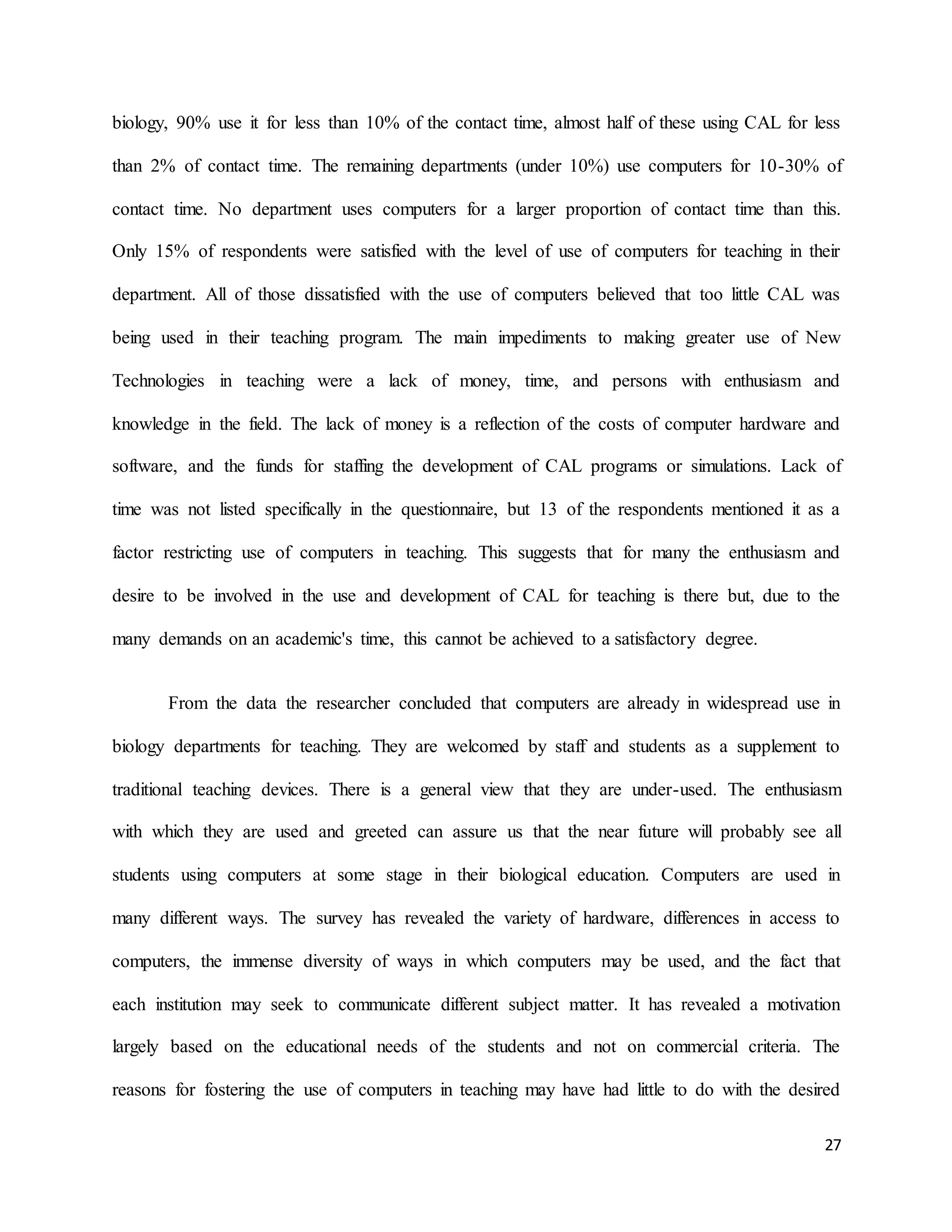 27
biology, 90% use it for less than 10% of the contact time, almost half of these using CAL for less
than 2% of contact time. The remaining departments (under 10%) use computers for 10-30% of
contact time. No department uses computers for a larger proportion of contact time than this.
Only 15% of respondents were satisfied with the level of use of computers for teaching in their
department. All of those dissatisfied with the use of computers believed that too little CAL was
being used in their teaching program. The main impediments to making greater use of New
Technologies in teaching were a lack of money, time, and persons with enthusiasm and
knowledge in the field. The lack of money is a reflection of the costs of computer hardware and
software, and the funds for staffing the development of CAL programs or simulations. Lack of
time was not listed specifically in the questionnaire, but 13 of the respondents mentioned it as a
factor restricting use of computers in teaching. This suggests that for many the enthusiasm and
desire to be involved in the use and development of CAL for teaching is there but, due to the
many demands on an academic's time, this cannot be achieved to a satisfactory degree.
From the data the researcher concluded that computers are already in widespread use in
biology departments for teaching. They are welcomed by staff and students as a supplement to
traditional teaching devices. There is a general view that they are under-used. The enthusiasm
with which they are used and greeted can assure us that the near future will probably see all
students using computers at some stage in their biological education. Computers are used in
many different ways. The survey has revealed the variety of hardware, differences in access to
computers, the immense diversity of ways in which computers may be used, and the fact that
each institution may seek to communicate different subject matter. It has revealed a motivation
largely based on the educational needs of the students and not on commercial criteria. The
reasons for fostering the use of computers in teaching may have had little to do with the desired
 