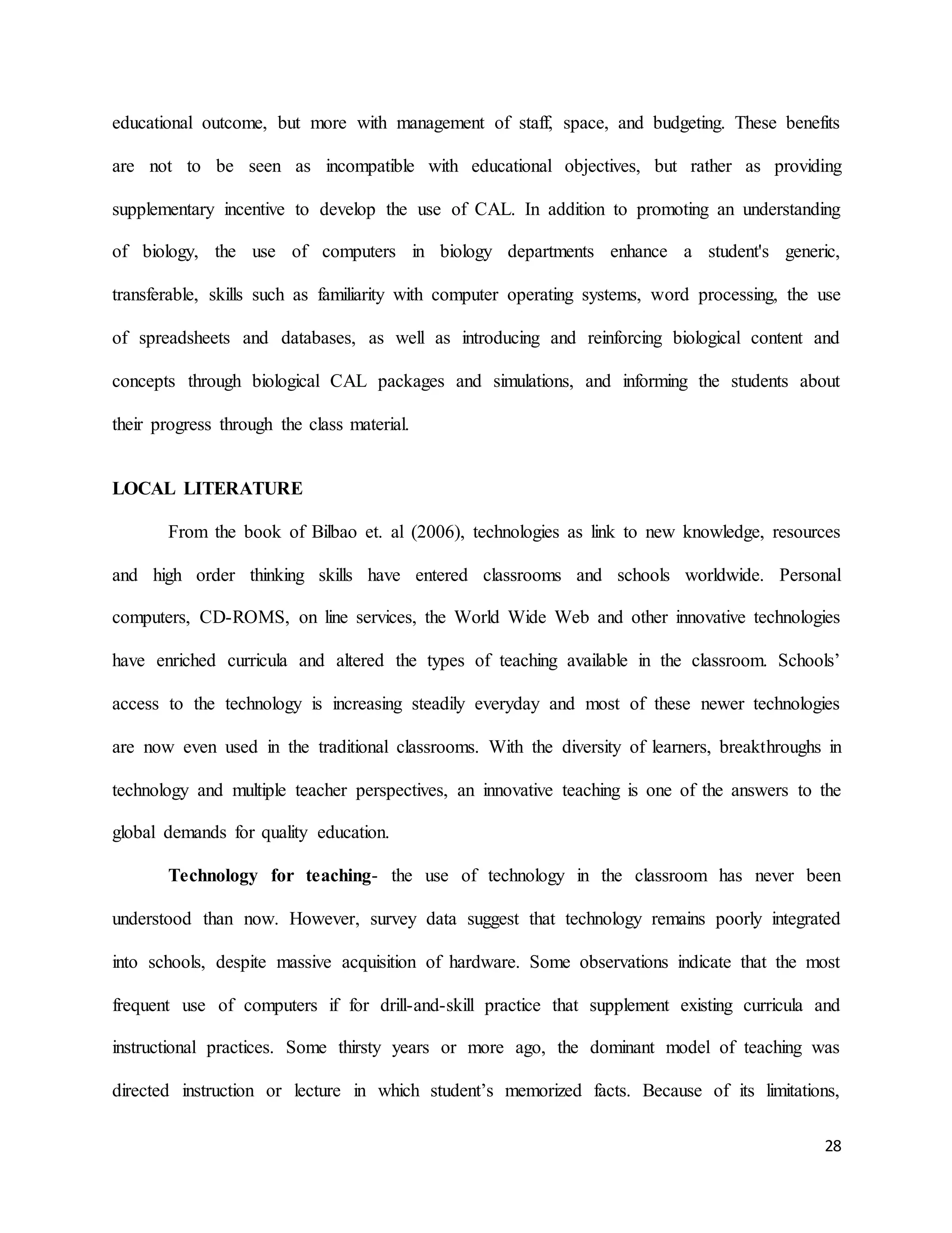 28
educational outcome, but more with management of staff, space, and budgeting. These benefits
are not to be seen as incompatible with educational objectives, but rather as providing
supplementary incentive to develop the use of CAL. In addition to promoting an understanding
of biology, the use of computers in biology departments enhance a student's generic,
transferable, skills such as familiarity with computer operating systems, word processing, the use
of spreadsheets and databases, as well as introducing and reinforcing biological content and
concepts through biological CAL packages and simulations, and informing the students about
their progress through the class material.
LOCAL LITERATURE
From the book of Bilbao et. al (2006), technologies as link to new knowledge, resources
and high order thinking skills have entered classrooms and schools worldwide. Personal
computers, CD-ROMS, on line services, the World Wide Web and other innovative technologies
have enriched curricula and altered the types of teaching available in the classroom. Schools’
access to the technology is increasing steadily everyday and most of these newer technologies
are now even used in the traditional classrooms. With the diversity of learners, breakthroughs in
technology and multiple teacher perspectives, an innovative teaching is one of the answers to the
global demands for quality education.
Technology for teaching- the use of technology in the classroom has never been
understood than now. However, survey data suggest that technology remains poorly integrated
into schools, despite massive acquisition of hardware. Some observations indicate that the most
frequent use of computers if for drill-and-skill practice that supplement existing curricula and
instructional practices. Some thirsty years or more ago, the dominant model of teaching was
directed instruction or lecture in which student’s memorized facts. Because of its limitations,
 