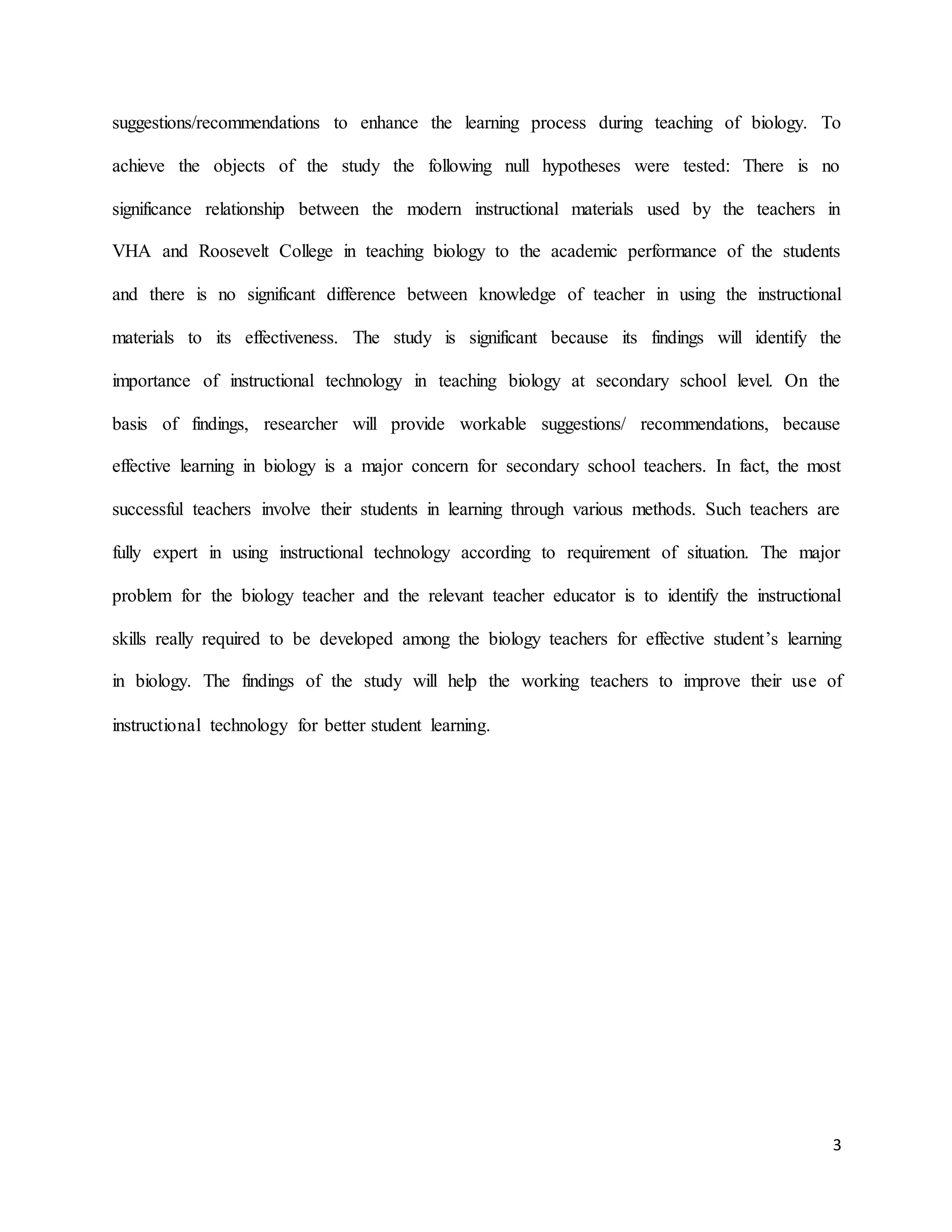 3
suggestions/recommendations to enhance the learning process during teaching of biology. To
achieve the objects of the study the following null hypotheses were tested: There is no
significance relationship between the modern instructional materials used by the teachers in
VHA and Roosevelt College in teaching biology to the academic performance of the students
and there is no significant difference between knowledge of teacher in using the instructional
materials to its effectiveness. The study is significant because its findings will identify the
importance of instructional technology in teaching biology at secondary school level. On the
basis of findings, researcher will provide workable suggestions/ recommendations, because
effective learning in biology is a major concern for secondary school teachers. In fact, the most
successful teachers involve their students in learning through various methods. Such teachers are
fully expert in using instructional technology according to requirement of situation. The major
problem for the biology teacher and the relevant teacher educator is to identify the instructional
skills really required to be developed among the biology teachers for effective student’s learning
in biology. The findings of the study will help the working teachers to improve their use of
instructional technology for better student learning.
 