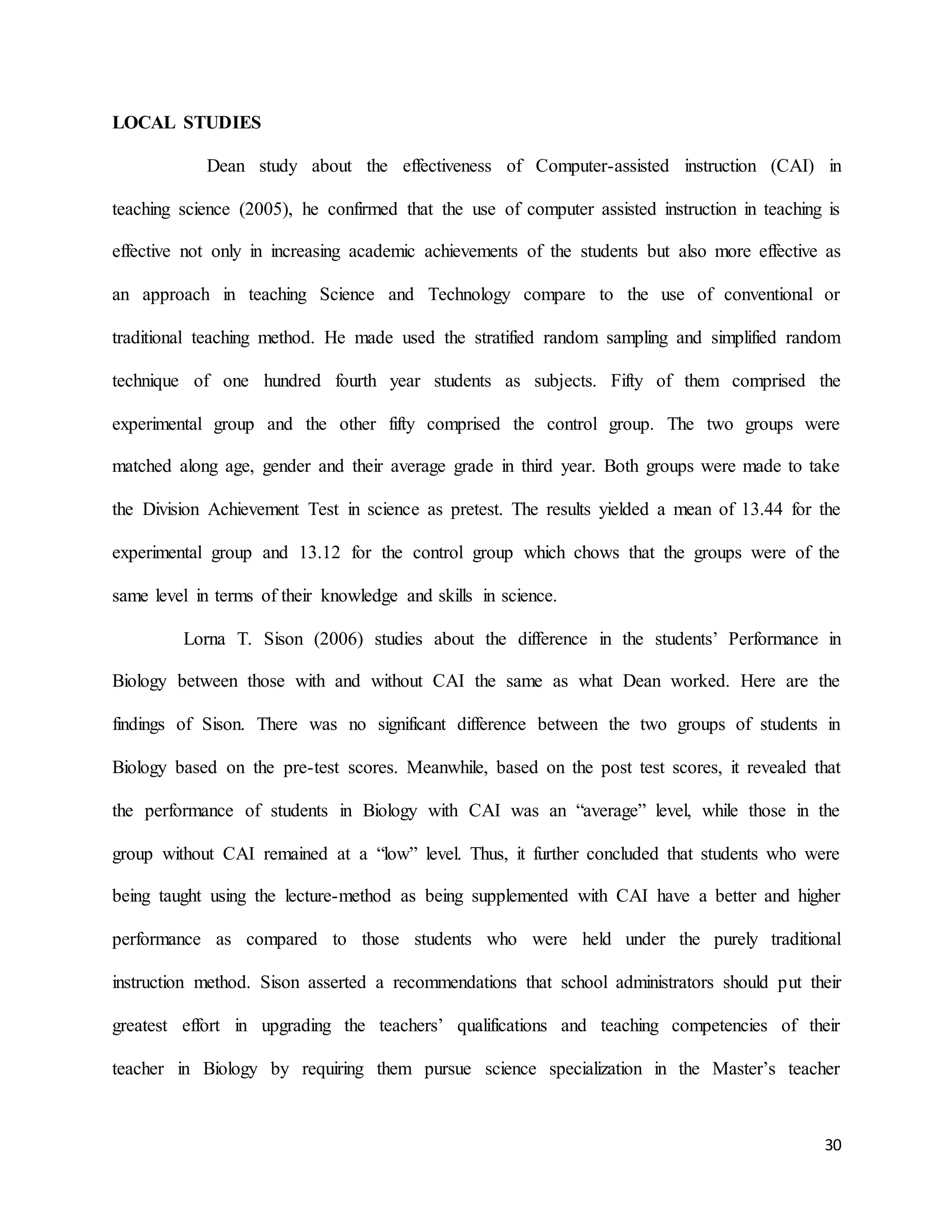 30
LOCAL STUDIES
Dean study about the effectiveness of Computer-assisted instruction (CAI) in
teaching science (2005), he confirmed that the use of computer assisted instruction in teaching is
effective not only in increasing academic achievements of the students but also more effective as
an approach in teaching Science and Technology compare to the use of conventional or
traditional teaching method. He made used the stratified random sampling and simplified random
technique of one hundred fourth year students as subjects. Fifty of them comprised the
experimental group and the other fifty comprised the control group. The two groups were
matched along age, gender and their average grade in third year. Both groups were made to take
the Division Achievement Test in science as pretest. The results yielded a mean of 13.44 for the
experimental group and 13.12 for the control group which chows that the groups were of the
same level in terms of their knowledge and skills in science.
Lorna T. Sison (2006) studies about the difference in the students’ Performance in
Biology between those with and without CAI the same as what Dean worked. Here are the
findings of Sison. There was no significant difference between the two groups of students in
Biology based on the pre-test scores. Meanwhile, based on the post test scores, it revealed that
the performance of students in Biology with CAI was an “average” level, while those in the
group without CAI remained at a “low” level. Thus, it further concluded that students who were
being taught using the lecture-method as being supplemented with CAI have a better and higher
performance as compared to those students who were held under the purely traditional
instruction method. Sison asserted a recommendations that school administrators should put their
greatest effort in upgrading the teachers’ qualifications and teaching competencies of their
teacher in Biology by requiring them pursue science specialization in the Master’s teacher
 