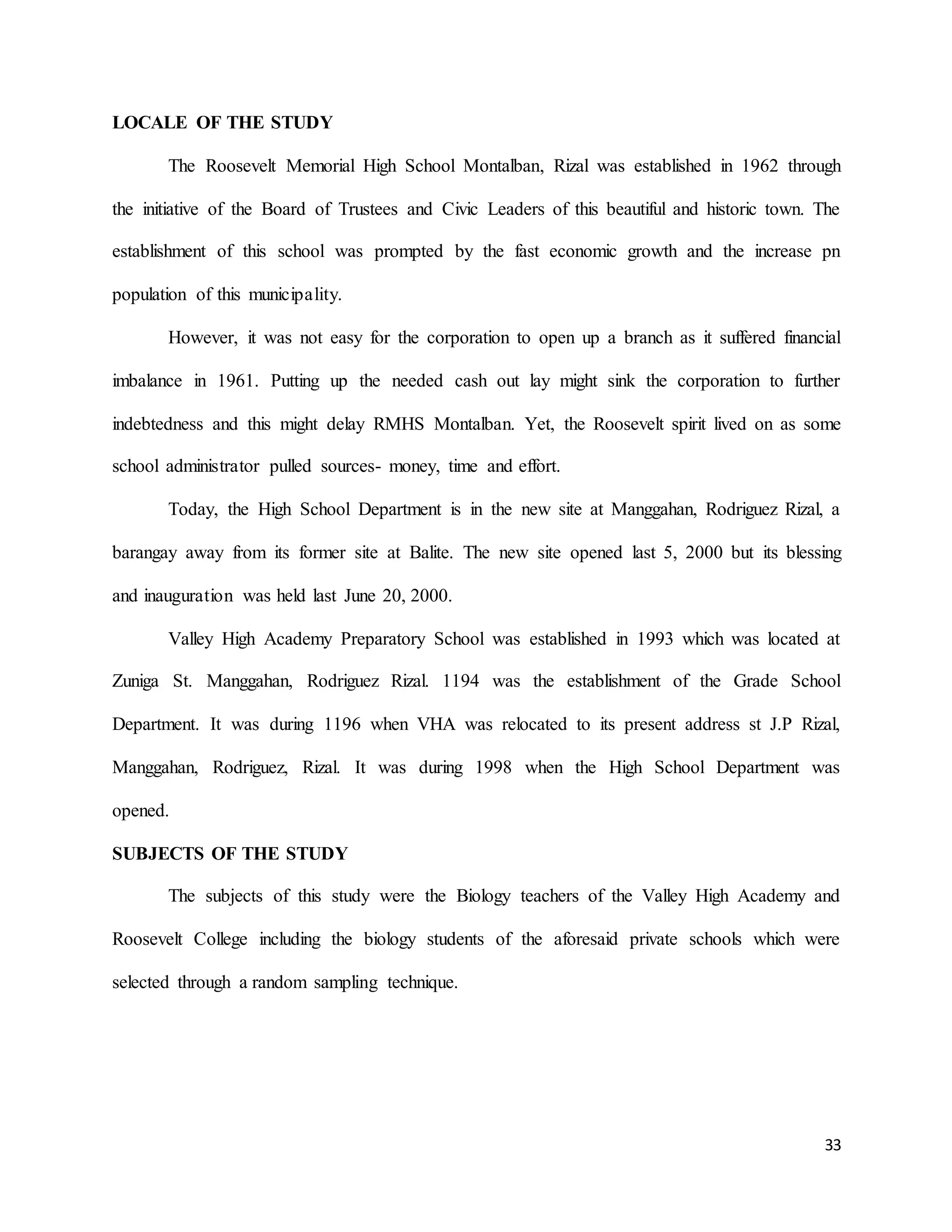 33
LOCALE OF THE STUDY
The Roosevelt Memorial High School Montalban, Rizal was established in 1962 through
the initiative of the Board of Trustees and Civic Leaders of this beautiful and historic town. The
establishment of this school was prompted by the fast economic growth and the increase pn
population of this municipality.
However, it was not easy for the corporation to open up a branch as it suffered financial
imbalance in 1961. Putting up the needed cash out lay might sink the corporation to further
indebtedness and this might delay RMHS Montalban. Yet, the Roosevelt spirit lived on as some
school administrator pulled sources- money, time and effort.
Today, the High School Department is in the new site at Manggahan, Rodriguez Rizal, a
barangay away from its former site at Balite. The new site opened last 5, 2000 but its blessing
and inauguration was held last June 20, 2000.
Valley High Academy Preparatory School was established in 1993 which was located at
Zuniga St. Manggahan, Rodriguez Rizal. 1194 was the establishment of the Grade School
Department. It was during 1196 when VHA was relocated to its present address st J.P Rizal,
Manggahan, Rodriguez, Rizal. It was during 1998 when the High School Department was
opened.
SUBJECTS OF THE STUDY
The subjects of this study were the Biology teachers of the Valley High Academy and
Roosevelt College including the biology students of the aforesaid private schools which were
selected through a random sampling technique.
 
