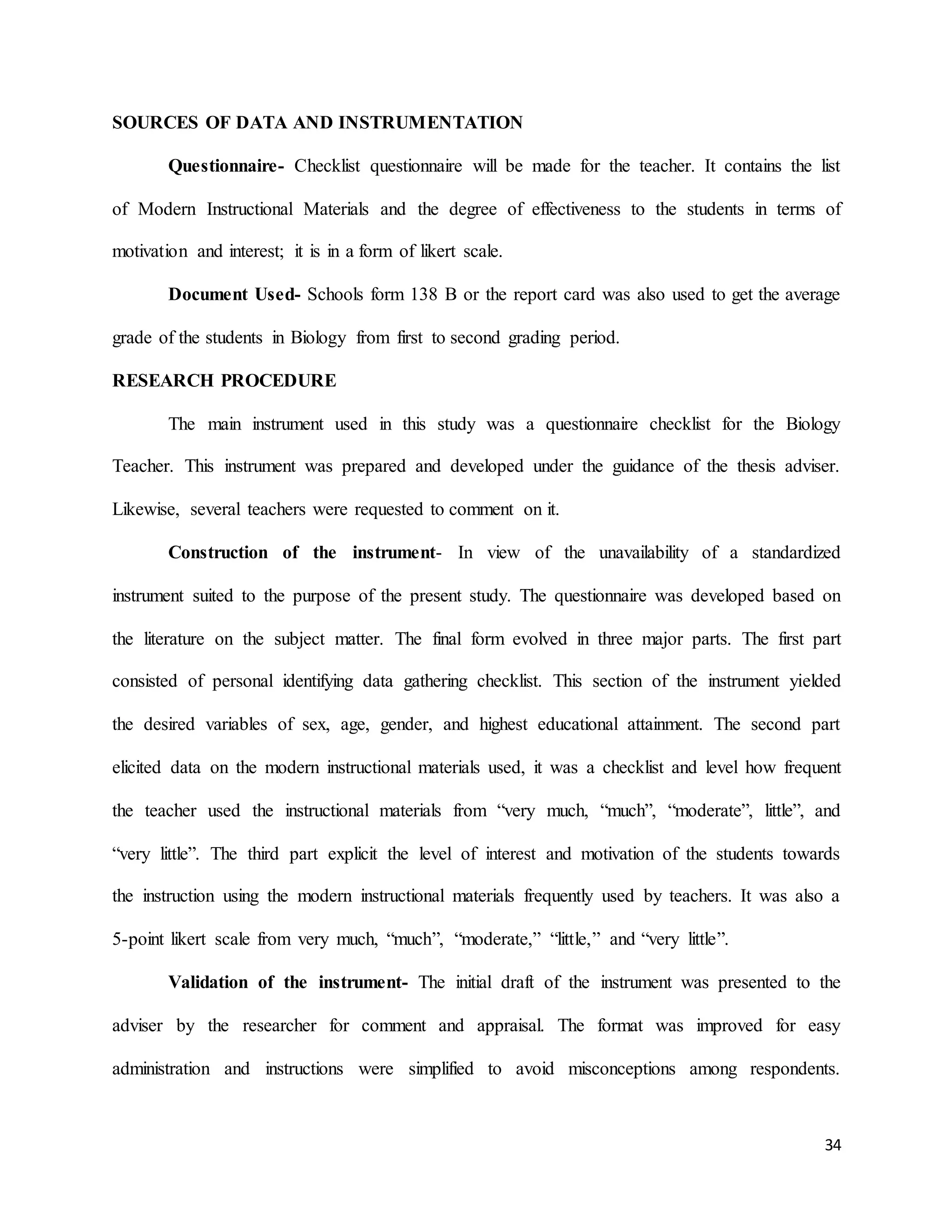 34
SOURCES OF DATA AND INSTRUMENTATION
Questionnaire- Checklist questionnaire will be made for the teacher. It contains the list
of Modern Instructional Materials and the degree of effectiveness to the students in terms of
motivation and interest; it is in a form of likert scale.
Document Used- Schools form 138 B or the report card was also used to get the average
grade of the students in Biology from first to second grading period.
RESEARCH PROCEDURE
The main instrument used in this study was a questionnaire checklist for the Biology
Teacher. This instrument was prepared and developed under the guidance of the thesis adviser.
Likewise, several teachers were requested to comment on it.
Construction of the instrument- In view of the unavailability of a standardized
instrument suited to the purpose of the present study. The questionnaire was developed based on
the literature on the subject matter. The final form evolved in three major parts. The first part
consisted of personal identifying data gathering checklist. This section of the instrument yielded
the desired variables of sex, age, gender, and highest educational attainment. The second part
elicited data on the modern instructional materials used, it was a checklist and level how frequent
the teacher used the instructional materials from “very much, “much”, “moderate”, little”, and
“very little”. The third part explicit the level of interest and motivation of the students towards
the instruction using the modern instructional materials frequently used by teachers. It was also a
5-point likert scale from very much, “much”, “moderate,” “little,” and “very little”.
Validation of the instrument- The initial draft of the instrument was presented to the
adviser by the researcher for comment and appraisal. The format was improved for easy
administration and instructions were simplified to avoid misconceptions among respondents.
 