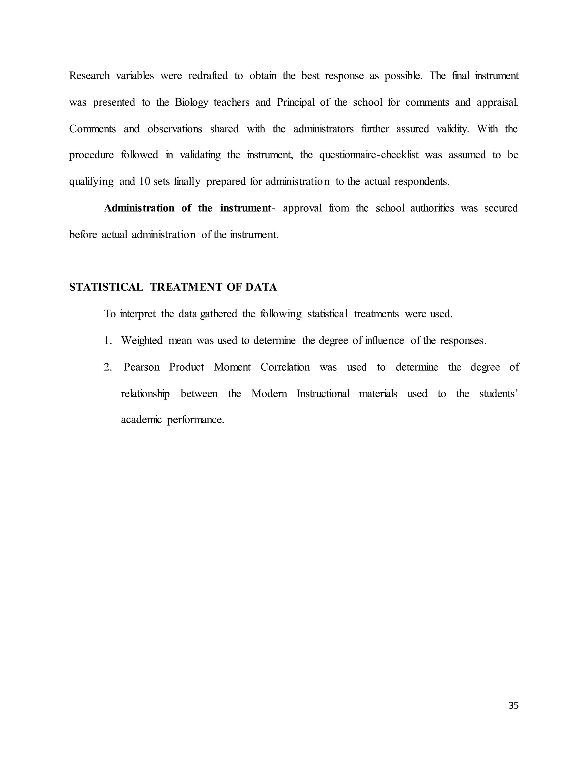 35
Research variables were redrafted to obtain the best response as possible. The final instrument
was presented to the Biology teachers and Principal of the school for comments and appraisal.
Comments and observations shared with the administrators further assured validity. With the
procedure followed in validating the instrument, the questionnaire-checklist was assumed to be
qualifying and 10 sets finally prepared for administration to the actual respondents.
Administration of the instrument- approval from the school authorities was secured
before actual administration of the instrument.
STATISTICAL TREATMENT OF DATA
To interpret the data gathered the following statistical treatments were used.
1. Weighted mean was used to determine the degree of influence of the responses.
2. Pearson Product Moment Correlation was used to determine the degree of
relationship between the Modern Instructional materials used to the students’
academic performance.
 