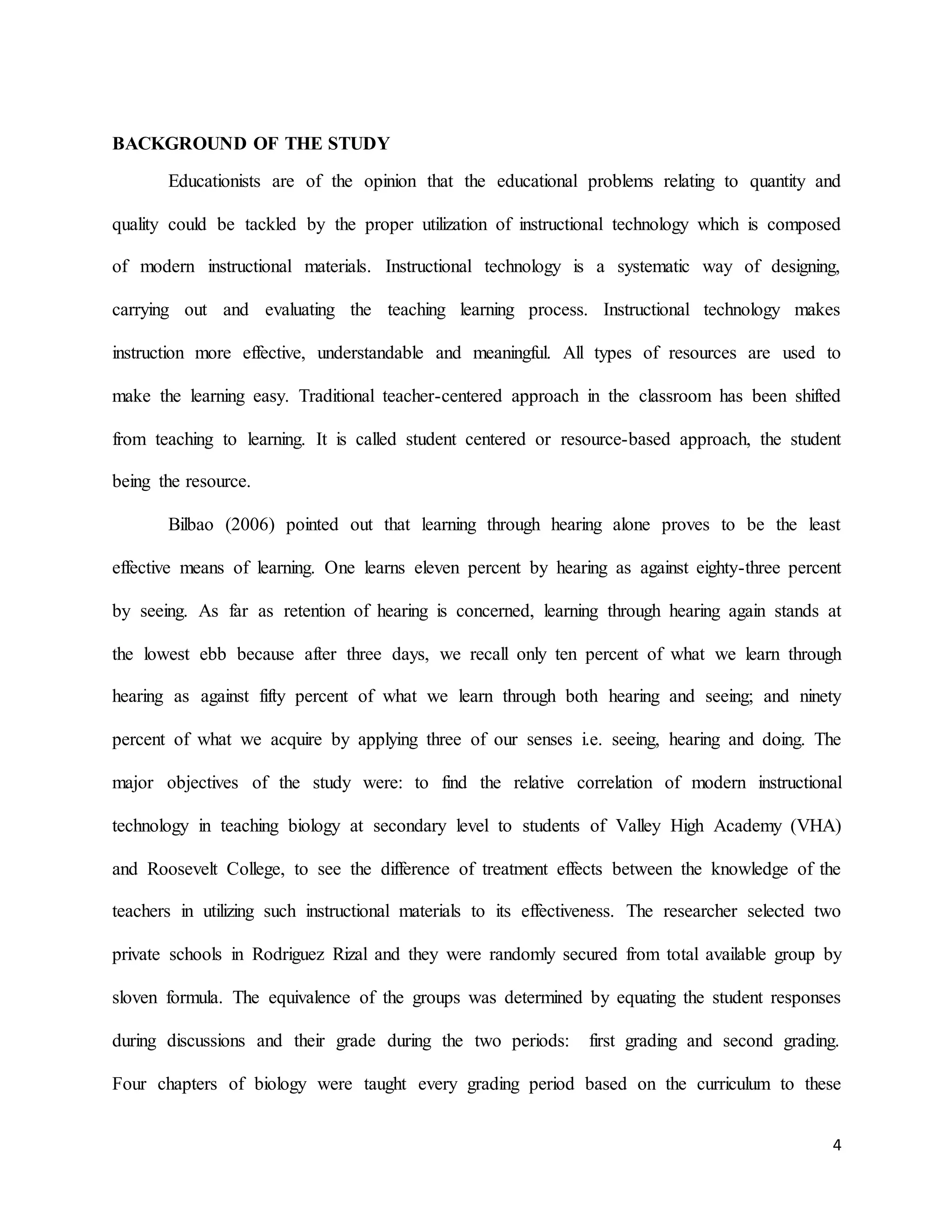 4
BACKGROUND OF THE STUDY
Educationists are of the opinion that the educational problems relating to quantity and
quality could be tackled by the proper utilization of instructional technology which is composed
of modern instructional materials. Instructional technology is a systematic way of designing,
carrying out and evaluating the teaching learning process. Instructional technology makes
instruction more effective, understandable and meaningful. All types of resources are used to
make the learning easy. Traditional teacher-centered approach in the classroom has been shifted
from teaching to learning. It is called student centered or resource-based approach, the student
being the resource.
Bilbao (2006) pointed out that learning through hearing alone proves to be the least
effective means of learning. One learns eleven percent by hearing as against eighty-three percent
by seeing. As far as retention of hearing is concerned, learning through hearing again stands at
the lowest ebb because after three days, we recall only ten percent of what we learn through
hearing as against fifty percent of what we learn through both hearing and seeing; and ninety
percent of what we acquire by applying three of our senses i.e. seeing, hearing and doing. The
major objectives of the study were: to find the relative correlation of modern instructional
technology in teaching biology at secondary level to students of Valley High Academy (VHA)
and Roosevelt College, to see the difference of treatment effects between the knowledge of the
teachers in utilizing such instructional materials to its effectiveness. The researcher selected two
private schools in Rodriguez Rizal and they were randomly secured from total available group by
sloven formula. The equivalence of the groups was determined by equating the student responses
during discussions and their grade during the two periods: first grading and second grading.
Four chapters of biology were taught every grading period based on the curriculum to these
 