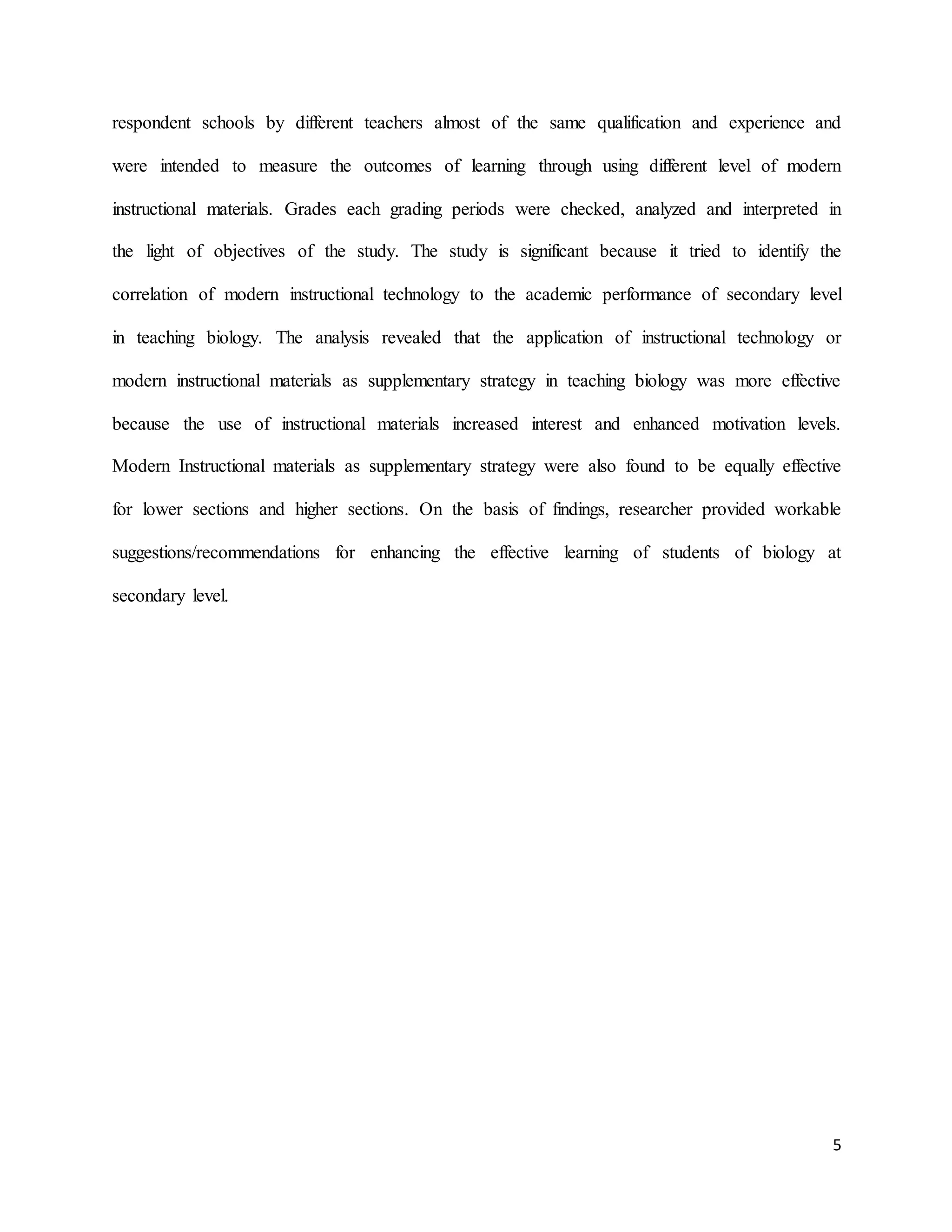 5
respondent schools by different teachers almost of the same qualification and experience and
were intended to measure the outcomes of learning through using different level of modern
instructional materials. Grades each grading periods were checked, analyzed and interpreted in
the light of objectives of the study. The study is significant because it tried to identify the
correlation of modern instructional technology to the academic performance of secondary level
in teaching biology. The analysis revealed that the application of instructional technology or
modern instructional materials as supplementary strategy in teaching biology was more effective
because the use of instructional materials increased interest and enhanced motivation levels.
Modern Instructional materials as supplementary strategy were also found to be equally effective
for lower sections and higher sections. On the basis of findings, researcher provided workable
suggestions/recommendations for enhancing the effective learning of students of biology at
secondary level.
 
