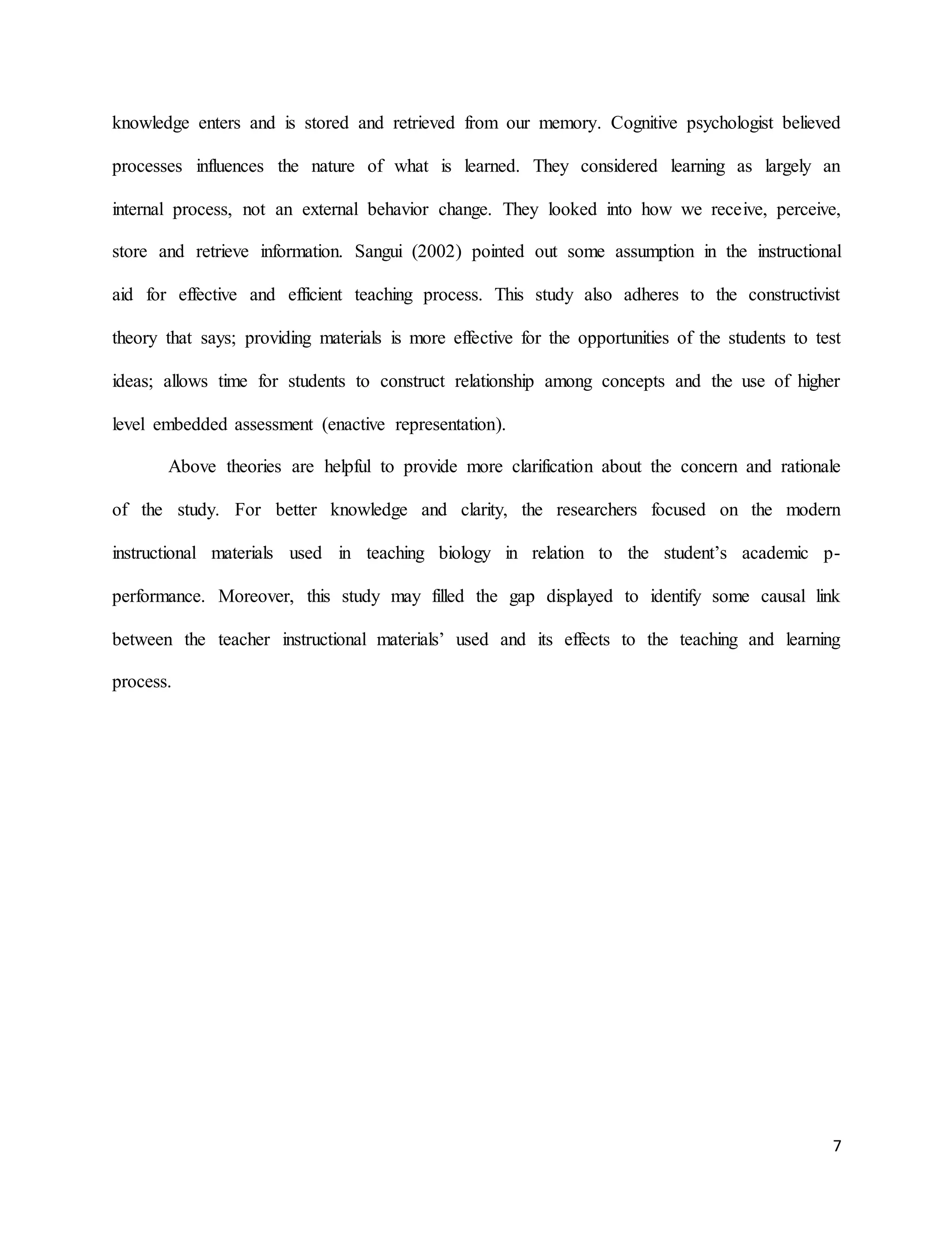 7
knowledge enters and is stored and retrieved from our memory. Cognitive psychologist believed
processes influences the nature of what is learned. They considered learning as largely an
internal process, not an external behavior change. They looked into how we receive, perceive,
store and retrieve information. Sangui (2002) pointed out some assumption in the instructional
aid for effective and efficient teaching process. This study also adheres to the constructivist
theory that says; providing materials is more effective for the opportunities of the students to test
ideas; allows time for students to construct relationship among concepts and the use of higher
level embedded assessment (enactive representation).
Above theories are helpful to provide more clarification about the concern and rationale
of the study. For better knowledge and clarity, the researchers focused on the modern
instructional materials used in teaching biology in relation to the student’s academic p-
performance. Moreover, this study may filled the gap displayed to identify some causal link
between the teacher instructional materials’ used and its effects to the teaching and learning
process.
 