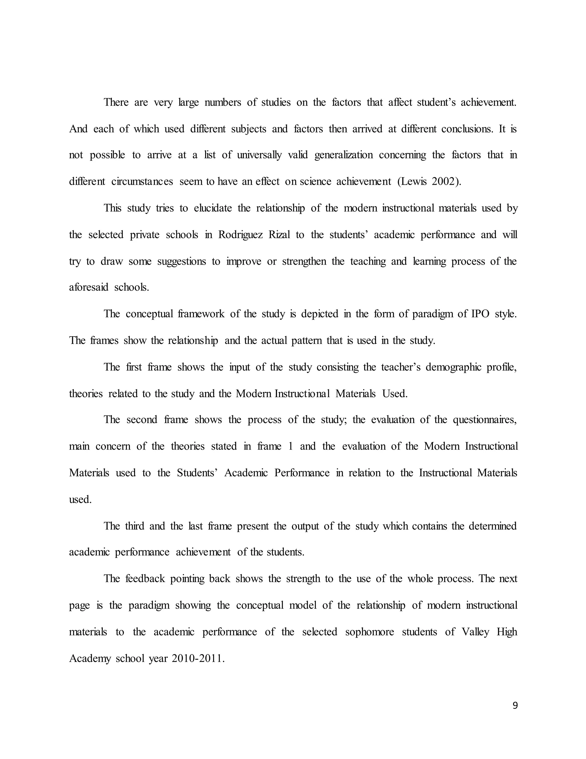 9
There are very large numbers of studies on the factors that affect student’s achievement.
And each of which used different subjects and factors then arrived at different conclusions. It is
not possible to arrive at a list of universally valid generalization concerning the factors that in
different circumstances seem to have an effect on science achievement (Lewis 2002).
This study tries to elucidate the relationship of the modern instructional materials used by
the selected private schools in Rodriguez Rizal to the students’ academic performance and will
try to draw some suggestions to improve or strengthen the teaching and learning process of the
aforesaid schools.
The conceptual framework of the study is depicted in the form of paradigm of IPO style.
The frames show the relationship and the actual pattern that is used in the study.
The first frame shows the input of the study consisting the teacher’s demographic profile,
theories related to the study and the Modern Instructional Materials Used.
The second frame shows the process of the study; the evaluation of the questionnaires,
main concern of the theories stated in frame 1 and the evaluation of the Modern Instructional
Materials used to the Students’ Academic Performance in relation to the Instructional Materials
used.
The third and the last frame present the output of the study which contains the determined
academic performance achievement of the students.
The feedback pointing back shows the strength to the use of the whole process. The next
page is the paradigm showing the conceptual model of the relationship of modern instructional
materials to the academic performance of the selected sophomore students of Valley High
Academy school year 2010-2011.
 