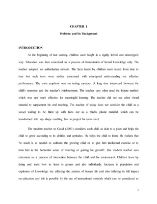 1
CHAPTER 1
Problem and Its Background
INTRODUCTION
At the beginning of last century, children were taught in a rigidly formal and stereotyped
way. Education was then conceived as a process of transmission of factual knowledge only. The
teacher adopted an authoritarian attitude. The facts learnt by children were tested from time to
time but such tests were neither concerned with conceptual understanding nor effective
performance. The main emphasis was on testing memory. A long time intervened between the
child's response and the teacher's reinforcement. The teacher very often used the lecture method
which was not much effective for meaningful learning. The teacher did not use other visual
material to supplement his oral teaching. The teacher of today does not consider the child as a
vessel waiting to be filled up with facts nor as a pliable plastic material, which can be
transformed into any shape enabling him to project his ideas on it.
The modern teacher to Good (2003) considers each child as akin to a plant and helps the
child to grow according to its abilities and aptitudes. He helps the child to learn. He realizes that
"to teach is to nourish or cultivate the growing child or to give him intellectual exercise or to
train him in the horizontal sense of directing or guiding his growth". The modern teacher sees
education as a process of interaction between the child and his environment. Children learn by
doing and learn how to learn in groups and also individually. Increase in population and
explosion of knowledge are affecting the pattern of human life and also inflicting its full impact
on education and this is possible by the use of instructional materials which can be considered as
 