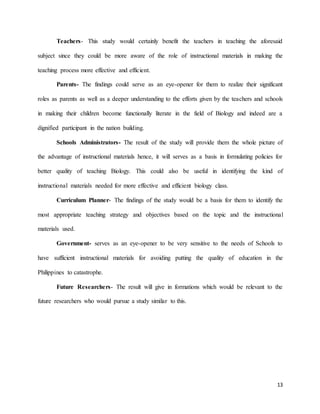 13
Teachers- This study would certainly benefit the teachers in teaching the aforesaid
subject since they could be more aware of the role of instructional materials in making the
teaching process more effective and efficient.
Parents- The findings could serve as an eye-opener for them to realize their significant
roles as parents as well as a deeper understanding to the efforts given by the teachers and schools
in making their children become functionally literate in the field of Biology and indeed are a
dignified participant in the nation building.
Schools Administrators- The result of the study will provide them the whole picture of
the advantage of instructional materials hence, it will serves as a basis in formulating policies for
better quality of teaching Biology. This could also be useful in identifying the kind of
instructional materials needed for more effective and efficient biology class.
Curriculum Planner- The findings of the study would be a basis for them to identify the
most appropriate teaching strategy and objectives based on the topic and the instructional
materials used.
Government- serves as an eye-opener to be very sensitive to the needs of Schools to
have sufficient instructional materials for avoiding putting the quality of education in the
Philippines to catastrophe.
Future Researchers- The result will give in formations which would be relevant to the
future researchers who would pursue a study similar to this.
 