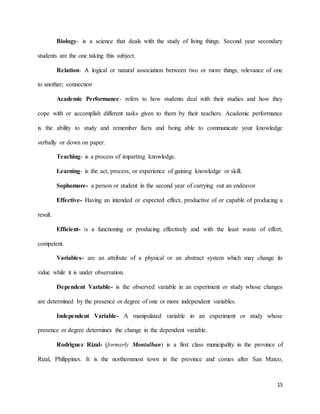 15
Biology- is a science that deals with the study of living things. Second year secondary
students are the one taking this subject.
Relation- A logical or natural association between two or more things; relevance of one
to another; connection
Academic Performance- refers to how students deal with their studies and how they
cope with or accomplish different tasks given to them by their teachers. Academic performance
is the ability to study and remember facts and being able to communicate your knowledge
verbally or down on paper.
Teaching- is a process of imparting knowledge.
Learning- is the act, process, or experience of gaining knowledge or skill.
Sophomore- a person or student in the second year of carrying out an endeavor
Effective- Having an intended or expected effect, productive of or capable of producing a
result.
Efficient- is a functioning or producing effectively and with the least waste of effort;
competent.
Variables- are an attribute of a physical or an abstract system which may change its
value while it is under observation.
Dependent Variable- is the observed variable in an experiment or study whose changes
are determined by the presence or degree of one or more independent variables.
Independent Variable- A manipulated variable in an experiment or study whose
presence or degree determines the change in the dependent variable.
Rodriguez Rizal- (formerly Montalban) is a first class municipality in the province of
Rizal, Philippines. It is the northernmost town in the province and comes after San Mateo,
 