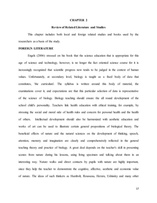 17
CHAPTER 2
Review of Related Literature and Studies
This chapter includes both local and foreign related studies and books used by the
researchers as a basis of the study.
FOREIGN LITERATURE
Engels (2006) stressed on his book that the science education that is appropriate for this
age of science and technology, however, is no longer the fact oriented science course for it is
increasingly recognized that scientific progress now tends to be judged in the context of human
values. Unfortunately, at secondary level, biology is taught as a fixed body of data that
constitutes, 'the curriculum'. The syllabus is written around this body of material, the
examinations cover it, and expectations are that this particular selection of data is representative
of the science of biology. Biology teaching should ensure the all round development of the
school child's personality. Teachers link health education with ethical training, for example, by
stressing the social and moral side of health rules and concern for personal health and the health
of others. Intellectual development should also be harmonized with aesthetic education and
works of art can be used to illustrate certain general propositions of biological theory. The
beneficial effects of nature and the natural sciences on the development of thinking, speech,
attention, memory and imagination are clearly and comprehensively reflected in the general
teaching theory and practice of biology. A great deal depends on the teacher's skill in presenting
scenes from nature during his lessons, using living specimen and talking about them in an
interesting way. Nature walks and direct contacts by pupils with nature are highly important,
since they help the teacher to demonstrate the cognitive, affective, aesthetic and economic value
of nature. The ideas of such thinkers as Humbolt, Rousseau, Herzen, Ushinsky and many other
 