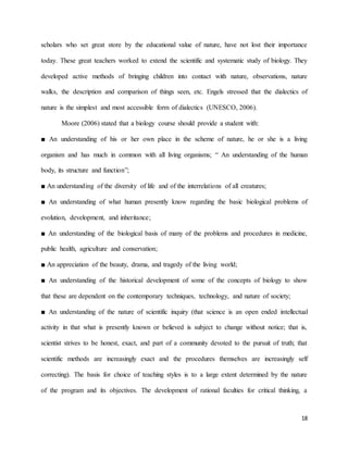 18
scholars who set great store by the educational value of nature, have not lost their importance
today. These great teachers worked to extend the scientific and systematic study of biology. They
developed active methods of bringing children into contact with nature, observations, nature
walks, the description and comparison of things seen, etc. Engels stressed that the dialectics of
nature is the simplest and most accessible form of dialectics (UNESCO, 2006).
Moore (2006) stated that a biology course should provide a student with:
■ An understanding of his or her own place in the scheme of nature, he or she is a living
organism and has much in common with all living organisms; “ An understanding of the human
body, its structure and function”;
■ An understanding of the diversity of life and of the interrelations of all creatures;
■ An understanding of what human presently know regarding the basic biological problems of
evolution, development, and inheritance;
■ An understanding of the biological basis of many of the problems and procedures in medicine,
public health, agriculture and conservation;
■ An appreciation of the beauty, drama, and tragedy of the living world;
■ An understanding of the historical development of some of the concepts of biology to show
that these are dependent on the contemporary techniques, technology, and nature of society;
■ An understanding of the nature of scientific inquiry (that science is an open ended intellectual
activity in that what is presently known or believed is subject to change without notice; that is,
scientist strives to be honest, exact, and part of a community devoted to the pursuit of truth; that
scientific methods are increasingly exact and the procedures themselves are increasingly self
correcting). The basis for choice of teaching styles is to a large extent determined by the nature
of the program and its objectives. The development of rational faculties for critical thinking, a
 