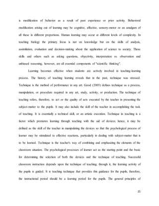 21
is modification of behavior as a result of past experience or prior activity. Behavioral
modification arising out of learning may be cognitive, affective, sensory-motor or an amalgam of
all these in different proportions. Human learning may occur at different levels of complexity. In
teaching biology the primary focus is not on knowledge but on the skills of analysis,
assimilation, evaluation and decision-making about the application of science to society. These
skills and others such as asking questions, objectivity, interpretation vs. observation and
unbiased reasoning, however, are all essential components of "scientific thinking".
Learning becomes effective when students are actively involved in teaching-learning
process. The history of teaching learning reveals that in the past, technique was stressed.
Technique is the method of performance in any art. Good (2005) defines technique as a process,
manipulation, or procedure required in any art, study, activity, or production. The technique of
teaching refers, therefore, to act or the quality of acts executed by the teacher in presenting the
subject-matter to the pupils. It may also include the skill of the teacher in accomplishing the task
of teaching. It is essentially a technical skill, or an artistic execution. Technique in teaching is a
factor which promotes learning through teaching with the aid of devices; hence, it may be
defined as the skill of the teacher in manipulating the devices so that the psychological process of
learner may be stimulated to effective reactions, particularly in dealing with subject-matter that is
to be learned. Technique is the teacher's way of combining and emphasizing the elements of the
classroom situation. The psychological processes of learner act as the starting point and the basic
for determining the selection of both the devices and the technique of teaching. Successful
classroom instruction depends upon the technique of teaching; through it, the learning activity of
the pupils is guided. It is teaching technique that provides this guidance for the pupils, therefore,
the instructional period should be a learning period for the pupils. The general principles of
 