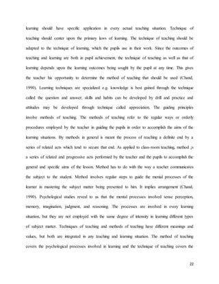 22
learning should have specific application in every actual teaching situation. Technique of
teaching should center upon the primary laws of learning. The technique of teaching should be
adapted to the technique of learning, which the pupils use in their work. Since the outcomes of
teaching and learning are both in pupil achievement, the technique of teaching as well as that of
learning depends upon the learning outcomes being sought by the pupil at any time. This gives
the teacher his opportunity to determine the method of teaching that should be used (Chand,
1990). Learning techniques are specialized e.g. knowledge is best gained through the technique
called the question and answer; skills and habits can be developed by drill and practice and
attitudes may be developed through technique called appreciation. The guiding principles
involve methods of teaching. The methods of teaching refer to the regular ways or orderly
procedures employed by the teacher in guiding the pupils in order to accomplish the aims of the
learning situations. By methods in general is meant the process of reaching a definite end by a
series of related acts which tend to secure that end. As applied to class-room teaching, method ¡s
a series of related and progressive acts performed by the teacher and the pupils to accomplish the
general and specific aims of the lesson. Method has to do with the way a teacher communicates
the subject to the student. Method involves regular steps to guide the menial processes of the
learner in mastering the subject matter being presented to him. It implies arrangement (Chand,
1990). Psychological studies reveal to us that the mental processes involved sense perception,
memory, imagination, judgment, and reasoning. The processes are involved in every learning
situation, but they are not employed with the same degree of intensity in learning different types
of subject matter. Techniques of teaching and methods of teaching have different meanings and
values, but both are integrated in any teaching and learning situation. The method of teaching
covers the psychological processes involved in learning and the technique of teaching covers the
 