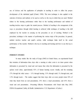 23
use of devices and the application of principles in teaching in order to effect the proper
development of the individual pupil (Chand, 1990). The term technique is also applied in the
selection of devices and method, to be used as well as to the way in which they are used. Method
relates to the learning performance rather than to the teaching performance and method of
teaching involves steps to guide the mental process. Method of teaching is the arrangement of the
ways or procedures through which learning is achieved while technique of teaching is the skill
employed by the teacher in carrying on the procedure or act of teaching. Method is the
procedure; technique is the manner of performing the various steps of the procedure. In general,
method involves teacher and pupil’s activity, while technique limits itself to the actual
performance of the teacher. Method is the key to teaching and learning and how to use this key is
technique.
FOREIGN STUDIES
In many studies like the study of Lotga (2002) in United States, an experimental found
that retention of information three days after a meeting or other event is six times greater when
information is presented by visual and oral means than when the information is presented by the
spoken word alone, approximately 83% of human learning occurs visually, and the remaining
17% through the other senses - 11% through hearing, 3.5% through smell, 1% through taste, and
1.5% through touch. - The studies suggest that three days after an event, people retain 10% of
what they heard from an oral presentation, 35% from a visual presentation, and 65% from a
visual and oral presentation. (Presenting Effective Presentations with Visual Aids May 2002
OSHA Occupational Safety & Health Administration U.S. Department of Labor.)
 