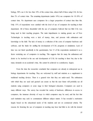 27
biology, 90% use it for less than 10% of the contact time, almost half of these using CAL for less
than 2% of contact time. The remaining departments (under 10%) use computers for 10-30% of
contact time. No department uses computers for a larger proportion of contact time than this.
Only 15% of respondents were satisfied with the level of use of computers for teaching in their
department. All of those dissatisfied with the use of computers believed that too little CAL was
being used in their teaching program. The main impediments to making greater use of New
Technologies in teaching were a lack of money, time, and persons with enthusiasm and
knowledge in the field. The lack of money is a reflection of the costs of computer hardware and
software, and the funds for staffing the development of CAL programs or simulations. Lack of
time was not listed specifically in the questionnaire, but 13 of the respondents mentioned it as a
factor restricting use of computers in teaching. This suggests that for many the enthusiasm and
desire to be involved in the use and development of CAL for teaching is there but, due to the
many demands on an academic's time, this cannot be achieved to a satisfactory degree.
From the data the researcher concluded that computers are already in widespread use in
biology departments for teaching. They are welcomed by staff and students as a supplement to
traditional teaching devices. There is a general view that they are under-used. The enthusiasm
with which they are used and greeted can assure us that the near future will probably see all
students using computers at some stage in their biological education. Computers are used in
many different ways. The survey has revealed the variety of hardware, differences in access to
computers, the immense diversity of ways in which computers may be used, and the fact that
each institution may seek to communicate different subject matter. It has revealed a motivation
largely based on the educational needs of the students and not on commercial criteria. The
reasons for fostering the use of computers in teaching may have had little to do with the desired
 
