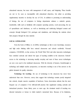 28
educational outcome, but more with management of staff, space, and budgeting. These benefits
are not to be seen as incompatible with educational objectives, but rather as providing
supplementary incentive to develop the use of CAL. In addition to promoting an understanding
of biology, the use of computers in biology departments enhance a student's generic,
transferable, skills such as familiarity with computer operating systems, word processing, the use
of spreadsheets and databases, as well as introducing and reinforcing biological content and
concepts through biological CAL packages and simulations, and informing the students about
their progress through the class material.
LOCAL LITERATURE
From the book of Bilbao et. al (2006), technologies as link to new knowledge, resources
and high order thinking skills have entered classrooms and schools worldwide. Personal
computers, CD-ROMS, on line services, the World Wide Web and other innovative technologies
have enriched curricula and altered the types of teaching available in the classroom. Schools’
access to the technology is increasing steadily everyday and most of these newer technologies
are now even used in the traditional classrooms. With the diversity of learners, breakthroughs in
technology and multiple teacher perspectives, an innovative teaching is one of the answers to the
global demands for quality education.
Technology for teaching- the use of technology in the classroom has never been
understood than now. However, survey data suggest that technology remains poorly integrated
into schools, despite massive acquisition of hardware. Some observations indicate that the most
frequent use of computers if for drill-and-skill practice that supplement existing curricula and
instructional practices. Some thirsty years or more ago, the dominant model of teaching was
directed instruction or lecture in which student’s memorized facts. Because of its limitations,
 