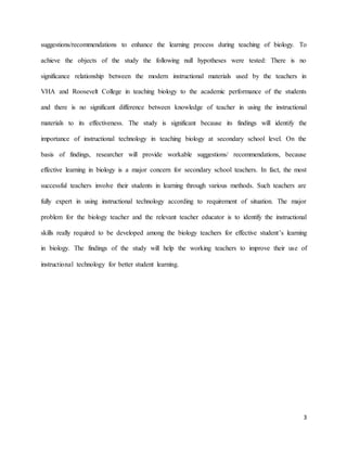 3
suggestions/recommendations to enhance the learning process during teaching of biology. To
achieve the objects of the study the following null hypotheses were tested: There is no
significance relationship between the modern instructional materials used by the teachers in
VHA and Roosevelt College in teaching biology to the academic performance of the students
and there is no significant difference between knowledge of teacher in using the instructional
materials to its effectiveness. The study is significant because its findings will identify the
importance of instructional technology in teaching biology at secondary school level. On the
basis of findings, researcher will provide workable suggestions/ recommendations, because
effective learning in biology is a major concern for secondary school teachers. In fact, the most
successful teachers involve their students in learning through various methods. Such teachers are
fully expert in using instructional technology according to requirement of situation. The major
problem for the biology teacher and the relevant teacher educator is to identify the instructional
skills really required to be developed among the biology teachers for effective student’s learning
in biology. The findings of the study will help the working teachers to improve their use of
instructional technology for better student learning.
 