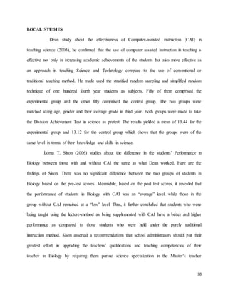30
LOCAL STUDIES
Dean study about the effectiveness of Computer-assisted instruction (CAI) in
teaching science (2005), he confirmed that the use of computer assisted instruction in teaching is
effective not only in increasing academic achievements of the students but also more effective as
an approach in teaching Science and Technology compare to the use of conventional or
traditional teaching method. He made used the stratified random sampling and simplified random
technique of one hundred fourth year students as subjects. Fifty of them comprised the
experimental group and the other fifty comprised the control group. The two groups were
matched along age, gender and their average grade in third year. Both groups were made to take
the Division Achievement Test in science as pretest. The results yielded a mean of 13.44 for the
experimental group and 13.12 for the control group which chows that the groups were of the
same level in terms of their knowledge and skills in science.
Lorna T. Sison (2006) studies about the difference in the students’ Performance in
Biology between those with and without CAI the same as what Dean worked. Here are the
findings of Sison. There was no significant difference between the two groups of students in
Biology based on the pre-test scores. Meanwhile, based on the post test scores, it revealed that
the performance of students in Biology with CAI was an “average” level, while those in the
group without CAI remained at a “low” level. Thus, it further concluded that students who were
being taught using the lecture-method as being supplemented with CAI have a better and higher
performance as compared to those students who were held under the purely traditional
instruction method. Sison asserted a recommendations that school administrators should put their
greatest effort in upgrading the teachers’ qualifications and teaching competencies of their
teacher in Biology by requiring them pursue science specialization in the Master’s teacher
 