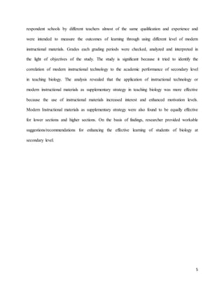5
respondent schools by different teachers almost of the same qualification and experience and
were intended to measure the outcomes of learning through using different level of modern
instructional materials. Grades each grading periods were checked, analyzed and interpreted in
the light of objectives of the study. The study is significant because it tried to identify the
correlation of modern instructional technology to the academic performance of secondary level
in teaching biology. The analysis revealed that the application of instructional technology or
modern instructional materials as supplementary strategy in teaching biology was more effective
because the use of instructional materials increased interest and enhanced motivation levels.
Modern Instructional materials as supplementary strategy were also found to be equally effective
for lower sections and higher sections. On the basis of findings, researcher provided workable
suggestions/recommendations for enhancing the effective learning of students of biology at
secondary level.
 