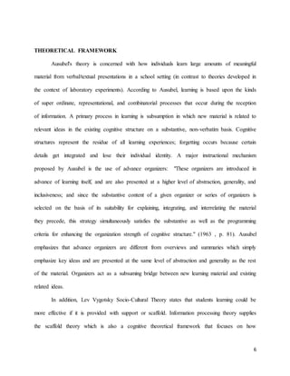 6
THEORETICAL FRAMEWORK
Ausubel's theory is concerned with how individuals learn large amounts of meaningful
material from verbal/textual presentations in a school setting (in contrast to theories developed in
the context of laboratory experiments). According to Ausubel, learning is based upon the kinds
of super ordinate, representational, and combinatorial processes that occur during the reception
of information. A primary process in learning is subsumption in which new material is related to
relevant ideas in the existing cognitive structure on a substantive, non-verbatim basis. Cognitive
structures represent the residue of all learning experiences; forgetting occurs because certain
details get integrated and lose their individual identity. A major instructional mechanism
proposed by Ausubel is the use of advance organizers: "These organizers are introduced in
advance of learning itself, and are also presented at a higher level of abstraction, generality, and
inclusiveness; and since the substantive content of a given organizer or series of organizers is
selected on the basis of its suitability for explaining, integrating, and interrelating the material
they precede, this strategy simultaneously satisfies the substantive as well as the programming
criteria for enhancing the organization strength of cognitive structure." (1963 , p. 81). Ausubel
emphasizes that advance organizers are different from overviews and summaries which simply
emphasize key ideas and are presented at the same level of abstraction and generality as the rest
of the material. Organizers act as a subsuming bridge between new learning material and existing
related ideas.
In addition, Lev Vygotsky Socio-Cultural Theory states that students learning could be
more effective if it is provided with support or scaffold. Information processing theory supplies
the scaffold theory which is also a cognitive theoretical framework that focuses on how
 