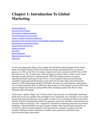 Chapter 1: Introduction To Global Marketing<br />Chapter ObjectivesStructure Of The ChapterThe evolution of global marketingThe international economic systemImpetus to global marketing involvementPlanning to meet the opportunities and challenges of global marketingFramework for international analysisProduct life/market life cycleChapter SummaryKey TermsReview QuestionsReview Question AnswersReferences <br />A look at the appropriate figures, (for example The World Development Report by the World Bank) will indicate that the world is becoming increasingly interdependent for its economic progress. In 1954, in the USA, for instance, imports were only one percent of GNP, but in 1984 they had risen to 10%. In food crops, while developing countries trade in coffee, cocoa, cotton and sugar actually declined in value during the 1980s, developing countries as a group experienced annual export growth rates of 4 to 11% in categories like processed fruit and vegetables, fresh processed fish products, feed stuffs and oil seeds. High value food product exports in 1990 totalled approximately $144 billion, the same as crude petroleum, representing 5% of world commodity trade. In 1990, more than twenty Less Developed Countries (LDCs) had exports of high value foods exceeding $500 million including countries like Brazil, China, Thailand, India and Senegal. <br />Terms such as quot;
global villagequot;
 and quot;
world economyquot;
 have become very fashionable. Marketing goods and services on a global scale can happen in an quot;
engineeredquot;
 way, but often it is as a result of good and meticulous planning. For example, in order to stave off potential famine, the United Nation's World Food Programme (WFP) may purchase maize from Zimbabwe and distribute it in Tanzania, Malawi and Kenya. This quot;
engineeredquot;
 international marketing transaction may benefit Zimbabwe, without Zimbabwe having to prospect markets. Most international transactions are not like this. Most are clearly planned, involving meticulous attention to global social and economic differences and/or similarities in product, price, promotion, distribution and socio/economic/legal requirements.<br />Chapter Objectives<br />The objectives of this chapter are: <br /> To provide an understanding of the factors which have led to the growth of internationalism and globalisation <br /> To produce a description of the major concepts and themes on which the subject of global marketing is based <br /> To describe what is involved in planning for global marketing.<br />Structure Of The Chapter<br />The chapter starts by looking at the evolution of a firm's orientation from primarily a domestic producer to a global player. It then goes on to describe the major factors that have led to global marketing, including both economic and social. Finally the chapter examines the planning mechanism necessary to take account of important differences and/or similarities when marketing goods and services internationally.<br />The evolution of global marketing<br />Whether an organisation markets its goods and services domestically or internationally, the definition of marketing still applies. However, the scope of marketing is broadened when the organisation decides to sell across international boundaries, this being primarily due to the numerous other dimensions which the organisation has to account for. For example, the organisation's language of business may be quot;
Englishquot;
, but it may have to do business in the quot;
French languagequot;
. This not only requires a translation facility, but the French cultural conditions have to be accounted for as well. Doing business quot;
the French wayquot;
 may be different from doing it quot;
the English wayquot;
. This is particularly true when doing business with the Japanese. <br />Let us, firstly define quot;
Marketingquot;
 and then see how, by doing marketing across multinational boundaries, differences, where existing, have to be accounted for. <br />S. Carter defines marketing as: <br />quot;
The process of building lasting relationships through planning, executing and controlling the conception, pricing, promotion and distribution of ideas, goods and services to create mutual exchange that satisfy individual and organisational needs and objectivesquot;
.<br />The long held tenants of marketing are quot;
customer valuequot;
, quot;
competitive advantagequot;
 and quot;
focusquot;
. This means that organisations have to study the market, develop products or services that satisfy customer needs and wants, develop the quot;
correctquot;
 marketing mix and satisfy its own objectives as well as giving customer satisfaction on a continuing basis. However, it became clear in the 1980s that this definition of marketing was too narrow. Preoccupation with the tactical workings of the marketing mix led to neglect of long term product development, so quot;
Strategic Marketingquot;
 was born. The focus was shifted from knowing everything about the customer, to knowing the customer in a context which includes the competition, government policy and regulations, and the broader economic, social and political macro forces that shape the evolution of markets. In global marketing terms this means forging alliances (relationships) or developing networks, working closely with home country government officials and industry competitors to gain access to a target market. Also the marketing objective has changed from one of satisfying organisational objectives to one of quot;
stakeholderquot;
 benefits - including employees, society, government and so on. Profit is still essential but not an end in itself. <br />Strategic marketing according to Wensley (1982) has been defined as: <br />quot;
Initiating, negotiating and managing acceptable exchange relationships with key interest groups or constituencies, in the pursuit of sustainable competitive advantage within specific markets, on the basis of long run consumer, channel and other stakeholder franchisequot;
.<br />Whether one takes the definition of quot;
marketingquot;
 or quot;
strategic marketingquot;
, quot;
marketingquot;
 must still be regarded as both a philosophy and a set of functional activities. As a philosophy embracing customer value (or satisfaction), planning and organising activities to meet individual and organisational objectives, marketing must be internalised by all members of an organisation, because without satisfied customers the organisation will eventually die. As a set of operational activities, marketing embraces selling, advertising, transporting, market research and product development activities to name but a few. It is important to note that marketing is not just a philosophy or one or some of the operational activities. It is both. In planning for marketing, the organisation has to basically decide what it is going to sell, to which target market and with what marketing mix (product, place, promotion, price and people). Although these tenents of marketing planning must apply anywhere, when marketing across national boundaries, the difference between domestic and international marketing lies almost entirely in the differences in national environments within which the global programme is conducted and the differences in the organisation and programmes of a firm operating simultaneously in different national markets. <br />It is recognised that in the quot;
postmodernquot;
 era of marketing, even the assumptions and long standing tenents of marketing like the concepts of quot;
consumer needsquot;
, quot;
consumer sovereigntyquot;
, quot;
target marketsquot;
 and quot;
product/market processesquot;
 are being challenged. The emphasis is towards the emergence of the quot;
customising consumerquot;
, that is, the customer who takes elements of the market offerings and moulds a customised consumption experience out of these. Even further, post modernisim, posts that the consumer who is the consumed, the ultimate marketable image, is also becoming liberated from the sole role of a consumer and is becoming a producer. This reveals itself in the desire for the consumer to become part of the marketing process and to experience immersion into quot;
thematic settingsquot;
 rather than merely to encounter products. So in consuming food products for example, it becomes not just a case of satisfying hunger needs, but also can be rendered as an image - producing act. In the post modern market place the product does not project images, it fills images. This is true in some foodstuffs. The consumption of quot;
designer waterquot;
 or quot;
slimming foodsquot;
 is a statement of a self image, not just a product consuming act. <br />Acceptance of postmodern marketing affects discussions of products, pricing, advertising, distribution and planning. However, given the fact that this textbook is primarily written with developing economies in mind, where the environmental conditions, consumer sophistication and systems are not such that allow a quantum leap to postmodernism, it is intended to mention the concept in passing. Further discussion on the topic is available in the accompanying list of readings. <br />When organisations develop into global marketing organisations, they usually evolve into this from a relatively small export base. Some firms never get any further than the exporting stage. Marketing overseas can, therefore, be anywhere on a continuum of quot;
foreignquot;
 to quot;
globalquot;
. It is well to note at this stage that the words quot;
internationalquot;
, quot;
multinationalquot;
 or quot;
globalquot;
 are now rather outdated descriptions. In fact quot;
globalquot;
 has replaced the other terms to all intents and purposes. quot;
Foreignquot;
 marketing means marketing in an environment different from the home base, it's basic form being quot;
exportingquot;
. Over time, this may evolve into an operating market rather than a foreign market. One such example is the Preferential Trade Area (PTA) in Eastern and Southern Africa where involved countries can trade inter-regionally under certain common modalities. Another example is the Cold Storage Company of Zimbabwe. <br />Case 1.1 Cold Storage Company Of Zimbabwe The Cold Storage Company (CSC) of Zimbabwe, evolved in 1995, out of the Cold Storage Commission. The latter, for many years, had been the parastatal (or nationalised company) with the mandate to market meat in Zimbabwe. However, the CSC lost its monopoly under the Zimbabwean Economic Reform Programme of 1990-95, which saw the introduction of many private abattoirs. During its monopoly years the CSC had built five modern abattoirs, a number of which were up to European Union rating. In addition, and as a driving force to the building of EU rated abattoirs, the CSC had obtained a 9000 tonnes beef quota in the EU. Most of the meat went out under the auspices of the Botswana Meat Commission. For many years, the quota had been a source of volume and revenue, a source which is still continuing. In this way, the CSC's exporting of beef to the EU is such that the EU can no longer be considered as quot;
 Foreignquot;
 but an quot;
Operatingquot;
 market.<br />0 In quot;
global marketingquot;
 the modus operandi is very different. Organisations begin to develop and run operations in the targeted country or countries outside of the domestic one. In practice, organisations evolve and Table 1.1 outlines a typology of terms which describes the characteristics of companies at different stages in the process of evolving from domestic to global enterprises. <br />The four stages are as follows: <br />1. Stage one: domestic in focus, with all activity concentrated in the home market. Whilst many organisations can survive like this, for example raw milk marketing, solely domestically oriented organisations are probably doomed to long term failure. <br />2. Stage two: home focus, but with exports (ethnocentric). Probably believes only in home values, but creates an export division. Usually ripe for the taking by stage four organisations. <br />3. Stage three: stage two organisations which realise that they must adapt their marketing mixes to overseas operations. The focus switches to multinational (polycentric) and adaption becomes paramount. <br />4. Stage four: global organisations which create value by extending products and programmes and focus on serving emerging global markets (geocentric). This involves recognising that markets around the world consist of similarities and differences and that it is possible to develop a global strategy based on similarities to obtain scale economies, but also recognises and responds to cost effective differences. Its strategies are a combination of extension, adaptation and creation. It is unpredictable in behaviour and always alert to opportunities.<br />There is no time limit on the evolution process. In some industries, like horticulture, the process can be very quick. <br />Table 1.1 Stages of domestic to global evolution <br />Management emphasisStage one DomesticStage two InternationalStage three MultinationalStage four GlobalFocusDomesticEthnocentricPolycentricGeocentricMarketing strategyDomesticExtensionAdaptionExtensionStructureDomesticInternationalWorldwide areaAdaption creation matrix/mixedManagement styleDomesticCentralised top downDecentralised bottom upIntegratedManufacturing stanceMainly domesticMainly domesticHost countryLowest cost worldwideInvestment policyDomesticDomestic used worldwideMainly in each host countryCross subsidizationPerformance evaluationDomestic market shareAgainst home country market shareEach host country market shareWorldwide<br />Factors which have led to internationalisation <br />There have been many underlying forces, concepts and theories which have emerged as giving political explanation to the development of international trade. Remarkably, despite the trend to world interdependency, some countries have been less involved than others. The USA, for example, has a remarkably poor export record. About 2000 US companies only account for more than 70% of US manufacturer's exports. This has been mainly due to its huge statewide domestic market, which is almost tantamount to quot;
international tradequot;
, for example, Californian fruit being sold three thousand kilometres away in New Jersey. Japan has risen fast to dominate the export rankings, with countries of Africa struggling to make a significant mark, mainly because of their emphasis on exporting primary products. This section will briefly examine the forces which have been instrumental in the development of world trade. <br />Theoretical approaches <br />These include the theory of comparative advantage described in the book Wealth of Nations (Adam Smith) and David Ricardo), the product trade cycle (Raymond Vernon) and The Business Orientation (Howard Perlmutter). <br />The theory of comparative advantage: <br />The theory can be relatively complex and difficult to understand but stated simply this theory is a demonstration (under assumptions) that a country can gain from trade even if it has an absolute disadvantage in the production of all goods, or it can gain from trade even if it has an absolute advantage in the production of all goods. Even though a country has an absolute production advantage it may be better to concentrate on its comparative advantage. To calculate the comparative advantage one has to compare the production ratios, and make the assumption that the one country totally specialises in one product. To maximise the wellbeing of both individuals and countries, countries are better off specialising in their area of competitive advantage and then trading and exchanging with others in the market place. Today there are a variety of spreedsheets that one can use to calculate comparative advantage, one such is that of the Food and Agriculture Organization (FAO). Calculation of comparative advantage is as follows: <br />Example <br />It may be assumed that Holland is more efficient in the production of flowers than Kenya. Yet Kenya succeeds in exporting thousands of tonnes of flowers to Europe every year. Kenya flower growers Sulmac and Oserian have achieved legendary reputations, in the supply of fresh cut flowers to Europe, How? <br />Take the simple two country - two product model of comparative advantage. Europe grows apples and South Africa oranges, these are two products, both undifferentiated and produced with production units which are a mixture of land, labour and capital. To use the same production units South Africa can produce 100 apples and no oranges, and Europe can produce 80 apples and no oranges. At the other extreme South Africa can produce no apples and 50 oranges and Europe no apples and 30 oranges. Now if the two countries specialise and trade the position is as follows: <br />Product South Africa Europe Production Imports Consumers Production Imports Consumers Apples (000's) 0 30 30 80 30 50 Oranges (000's) 50 14 36 30 14 44 <br />The trading price is30:14 =2.14 apples= 1 orange14:30 = 4.67 oranges= 1 apple<br />So in apples, South Africa has an advantage of 1.25 (100/80) but in oranges 1.67 (50/30). So South Africa should concentrate on the production of oranges as its comparative advantage is greatest here. Unfortunately the theory assumes that production costs remain relatively static. However, it is a well known fact that increased volumes result, usually, in lower costs. Indeed, the Boston Consulting Group observed this phenomenon, in the so called quot;
experience curvequot;
 effect concept. And it is not only quot;
productionquot;
 related but quot;
all experiencequot;
 related; including marketing. The Boston Consulting group observed that as an organisation gains experience in production and marketing the greater the reduction in costs. The theory of comparative advantage also ignores product and programme differentiation. Consumers do not buy products based only on the lowest costs of production. Image, quality, reliability of delivery and other tangible and non tangible factors come into play. Kenyans may well be prepared to pay extra for imported French or South African wines, as the locally produced paw paw wine may be much inferior. <br />The product trade cycle: <br />The model describes the relationship between the product life cycle, trade and investment (see figure 1.1) and is attributable to Venon1 (1966) <br />The international product trade cycle model suggests that many products go through a cycle during which high-income, mass consumption countries which are initial exporters, lose their export markets and finally become importers of the product. At the same time other countries, particularly less developed but not exclusively so, shift from being importers to exporters. These stages are reflected in figure 1.1. <br />Figure 1.1 International product trade cycle <br />From a high income country point of view phase 1 involves exporting, based on domestic product strength and surplus-to phase 2, when foreign production begins, to phase 3 when production in the foreign country becomes competitive, to phase 4 when import competition begins. The assumption behind this cycle is that new products are firstly launched in high income markets because a) there is most potential and b) the product can be tested best domestically near its source of production. Thus new products generally emanate from high income countries and, over time, orders begin to be solicited from lower income countries and so a thriving export market develops. High income country entrepreneurs quickly realise that the markets to which they are selling often have lower production costs and so production is initiated abroad for the new products, so starts the second stage. <br />In the second stage of the cycle, foreign and high income country production begins to supply the same export market. As foreign producers begin to expand and gain more experience, their competition displaces the high income export production source. At this point high income countries often decide to invest in foreign countries to protect their share. As foreign producers expand, their growing economies of scale make them a competitive source for third country markets where they compete with high income exporters. The final phase of the cycle occurs when the foreign producer achieves such a scale and experience that it starts exporting to the original high income producer at a production cost lower than its original high income producer at a production cost lower than its original high income supplier. High income producers, once enjoying a monopoly in their own market, now face competition at home. <br />The cycle continues as the production capability in the product extends from other advanced countries to less developed countries at home, then in international trade, and finally, in other advanced countries home markets. <br />Case 1.2 UK Textiles There are numerous examples of the International product trade cycle in action. Non more than the textiles industry, specially cotton. In the early and mid twentieth century the UK was a major producer of cotton textile materials, primarily based on its access to cheap raw materials from its Commonwealth countries and its relatively cheap labour. However, its former colonies like India, Pakistan and certain African countries, which were sources of cotton in themselves realised that they had the labour and materials on their doorstep conducive to domestic production. They began to do so. Such was their success in supplying their own huge markets that their production costs dropped dramatically with growing economies of scale. Soon they were able to support cloth and finished good back to the UK, which by now had experienced growing production costs due to rising labour costs and failing market share. Now the UK has little cotton materials production and it served by many countries over the world, including its former colonies and Commonwealth countries.<br />Whilst the underlying assumption behind the International Product Trade Cycle is that the cycle begins with the export of new product ideas from high income countries to low income importers, then low income countries begin production of the product etc., things do not always turn out as the cycle suggests. Sometimes a high or even low income exporter may put a product into a high/low income country which is simply unable to respond. In this case, the Trade Cycle ceases to be the underpinning concept. This may be due to a number of factors like lack of access to capital to build the facilities to respond to the import, lack of skills or that the costs of local production cannot get down to the level of costs of the imported product. In this case, product substitution between the exporter and importer may also take place. A classic example of this phenomenon is the case of Zimbabwe Sunsplash fruit juice drinks. <br />Case 1.3 Sunsplash Zimbabwe Sunsplash, based in Masvingo, Zimbabwe had, since 1984, processed a variety of fruit juices for the Zimbabwean market. When Zimbabwe embarked on its World Bank sponsored structural adjustment programme in 1990, Zimbabwe steadily moved from a command to a market economy, part of which allowed foreign importers. In a short space of time, market share for Sunsplash fell from 1 million litres annually to a mere 400 000 litres. On this reduced volume, coupled with higher transport costs, the company simply could not compete and closed its doors in January 1995. However reduction in income and transport costs were not the only problems. Expenses like high interest rates were an inhibiting factor. The company needed to make the transition to aseptic packaging which would alleviate the need for chemical preservations and enhance unrefrigerated shelf life. The new packaging would have greatly enhanced the product and generated export potential. However, cashflow constraints within the holding company, (AFDIS), coupled with high interest rates made the $5,8 million investment unviable.<br />Orientation of management: <br />Perlmutter1 (1967) identified distinctive quot;
orientationsquot;
 of management of international organisations. His quot;
EPRGquot;
 scheme identified four types of attitudes or orientations associated with successive stages in the evolution of international operations. <br /> Ethnocentrism - home country orientation - exporting surplus. Polycentrism - host country orientation - subsidiary operation. Regiocentrism - regional orientation - world market strategies. Geocentrism - world orientation - world market strategies.<br />The latter two are based on similarities and differences in markets, capitalising on similarities to obtain cost benefits, but recognising differences. <br />Market forces and development <br />Over the last few decades internationalism has grown because of a number of market factors which have been driving development forward, over and above those factors which have been attempting to restrain it. These include market and marketing related variables. <br />Many global opportunities have arisen because of the clustering of market opportunities worldwide. Organisations have found that similar basic segments exist worldwide and, therefore, can be met with a global orientation. Cotton, as an ingredient in shirtings, suitings, and curtain material can be globally marketed as natural and fashionable. One can see in the streets of New York, London, Kuala Lumpar or Harare, youth with the same style and brand of basketball shirts or American Football shorts. Coca Cola can be universally advertised as quot;
Adds Lifequot;
 or appeal to a basic instinct quot;
 You can't beat the Feelingquot;
 or quot;
Come alivequot;
 as with the case of Pepsi. One can question quot;
what feeling?quot;
, but that is not the point. The more culturally unbounded the product is, the more a global clustering can take place and the more a standardised approach can be made in the design of marketing programmes. <br />This standardised approach can be aided and abetted with technology. Technology has been one of the single most powerful driving forces to internationalism. Rarely is technology culturally bound. A new pesticide is available almost globally to any agricultural organisation as long as it has the means to buy it. Computers in agriculture and other applications are used universally with IBM and Macintosh becoming household names. The need to recoup large costs of research and development in new products may force organisations to look at global markets to recoup their investment. This is certainly true of many veterinary products. Global volumes allow continuing investment in R & D, thus helping firms to improve quality. Farm machinery, for example, requires volume to generate profits for the development of new products. <br />Communications and transport are shrinking the global market place. Value added manufacturers like Cadbury, Nestlè, Kelloggs, Beyer, Norsk Hydro, Massey Ferguson and ICI find themselves quot;
under pressurequot;
 from the market place and distributors alike to position their brands globally. In many cases this may mean an adaption in advertising appeals or messages as well as packaging and instructions. Nestle will not be in a hurry to repeat its disastrous experience of the quot;
Infant formulaquot;
 saga, whereby it failed to realise that the ability to find, boiled water for its preparations, coupled with the literacy level to read the instructions properly, were not universal phenomenon. <br />Marketing globally also provides the marketer with five types of quot;
leveragequot;
 or quot;
advantagesquot;
, those of experience, scale, resource utilisation and global strategy. A multi-product global giant like Nestle', with over £10 billion turnover annually, operates in so many markets, buys so much raw material from a variety of outgrowers of different sizes, that its international leverage is huge. If it consumes a third of the world's cocoa output annually, then it is in a position to dominate terms. This also has its dangers. <br />The greatest lift to producers of raw agricultural products has been the almost universal necessity to consume their produce. If one considers the whole range of materials from their raw to value added state there is hardly a market segment which cannot be tapped globally. Take, for example, oranges. Not only are Brazilian, Israeli, South African and Spanish oranges in demand in their raw state worldwide, but their downstream developments are equally in demand. Orange juice, concentrates, segments and orange pigments are globally demanded. In addition the ancillary products and services required to make the orange industry work, find themselves equally in global demand. So insecticides, chemicals, machinery, transport services, financial institutions, warehousing, packaging and a whole range of other production and marketing services are in demand, many provided by global organisations like Beyer, British Airways and Barclays Bank. Of course, many raw materials are at the mercy of world prices, and so many developing countries find themselves at the mercy of supply and demand fluctuations. But this highlights one important global lesson - the need to study markets carefully. Tobacco producing countries of the world are finding this out. With a growing trend away from tobacco products in the west, new markets or increasing volumes into consuming markets have to be prospected and developed. Many agricultural commodities take time to mature. An orange grove will mature after five years. By that time another country may plant or have its trees mature. Unless these developments are picked up by global intelligence the plans for a big profit may be not realised as the extra volume supplied depresses prices. This happened in 1993/94 with the Malawian and Zimbabwean tobacco companies. The unexpected release of Chinese tobacco depressed the tobacco price well below expectations, leaving farms with stock and large interest carrying production loans. <br />A number of suppliers of agricultural produce can take advantage of quot;
off seasonquot;
 in other countries, or the fact that they produce speciality products. This is the way by which many East African and South American producers established themselves in Europe and the USA respectively. In fact the case of Kenya vegetables to Europe is a classic, covering many of the factors which have just been discussed-improved technology, emerging global segments, shrinking communications gaps and the drive to diversify product ranges. <br />Case 1.5 Kenya Off Season Vegetables Kenya's export of off season and speciality vegetables has been such that from 1957 to the early 1990s exports have grown to 26 000 tonnes per annum. Kenya took advantage of: a) increased health consciousness, increased affluence and foreign travel of West European consumers; b) improved technologies and distribution arrangements for fresh products in Western Europe; c) the emergence of large immigrant populations in several European countries: d) programmes of diversification by agricultural export countries and e) increased uplift facilities and cold store technologies between Europe and Kenya. Exports started in 1957, via the Horticultural Cooperation Union, which pioneered the European quot;
off seasonquot;
 trade by sending small consignments of green beans, sweet peppers, chillies and other commodities to a London based broker who sold them to up market hotels, restaurants and department stores. From these beginnings Kenya has continued to give high quality, high value commodities, servicing niche markets. Under the colonialists, production remained small, under the misguided reasoning that Kenya was too far from major markets. So irrigation for production was limited and the markets served were tourists and the settlers in Kenya itseff. The 1970s saw an increased trade as private investment in irrigation expanded, and air freight space increased, the introduction of wide bodied aircraft, and trading relationships grew with European distributors. Kenya, emerged as a major supplier of high quality sweet peppers, courgettes and French beans and a major supplier of quot;
Asianquot;
 vegetables (okra, chillies etc.) to the UK growing immigrant population. Kenya was favoured because of its ability to supply all year round - a competitive edge over other suppliers. Whilst the UK dominated, Kenya began supplying to other European markets. Kenya's comparative advantage was based on its low labour costs, the country's location and its diverse agro-ecological conditions. These facilitated the development of a diversified product range, all year round supply and better qualities due to labour intensity at harvest time. Kenya's airfreight costs were kept low due to government intervention, but lower costs of production were not its strength. This lay in its ability for continuance of supply, better quality and Kenyan knowledge of the European immigrant population. Kenya's rapidly growing tourist trade also accelerated its canning industry and was able to take surplus production. In the 1980's Kenya had its ups and downs. Whilst losing out on temperature vegetables (courgettes etc) to lower cost Mediterranean countries, it increased its share in French beans and other speciality vegetables significantly getting direct entry into the supermarket chains and also Kenya broke into tropical fruits and cut flowers - a major success. With the development and organisation or many small quot;
outgrowersquot;
, channelled into the export market and thus widening the export base, the industry now provides an important source of income and employment. It also has a highly developed information system, coordinated though the Kenya Horticultural Crops Development Authority. Kenya is thus a classic case in its export vegetable industry of taking advantage of global market forces. However, ft has to look to its laurels as Zimbabwe is rapidly beginning to develop as another source of flowers and vegetables, particularly the former.<br />Whilst the forces, market and otherwise, have been overwhelming in their push to globalisation, there remain a number of negatives. Many organisations have been put off or have not bothered going into global industry due to a variety of factors. Some have found the need to adapt the marketing mix, especially in many culture bound products, too daunting. Similarly brands with a strong local history may not easily transfer to other markets. National Breweries of Zimbabwe, for example, may not find their Chibuku brand of beer (brewed especially for the locals) an easy transboundary traveller. More often than not sheer management myopia may set in and management may fail to seize the export opportunity although products may be likely candidates. Similarly organisations may refuse to devolve activities to local subsidiaries. <br />Other negative forces may be created by Governments. Simply by creating barriers to entry, local enterprises may be protected from international competition as well as the local market. This is typical of many developing countries, anxious to get their fledging industries off the ground.<br />The international economic system<br />Several factors have contributed to the growth of the international economy post World War II. The principal forces have been the development of economic blocs like the European Union (EU) and then the quot;
economic pillarsquot;
- the World Bank (or International Bank for Reconstruction and Development to give its full name), the International Monetary Fund (IMF) and the evolution of the World Trade Organisation from the original General Agreement on Tariffs and Trade (GATT). <br />Until 1969 the world economy traded on a gold and foreign exchange base. This affected liquidity drastically. After 1969 liquidity was eased by the agreement that member nations to the IMF accept the Special Drawing Rights (SDR) in settling reserve transactions. Now an international reserve facility is available. Recently, the World Bank has taken a very active role in the reconstruction and development of developing country economies, a point which will be expanded on later. <br />Until the General Agreement on Tariffs and Trade (GATT) after World War II, the world trading system had been restricted by discriminating trade practices. GATT had the intention of producing a set of rules and principles to liberalise trade. The most favoured nation concept (MFN), whereby each country agrees to extend to all countries the most favourable terms that it negotiates with any country, helped reduce barriers. The quot;
roundquot;
 of talks began with Kennedy in the 60s and Tokyo of the 70s. The latest round, Uruguay, was recently concluded in April 1994 and ratified by most countries in early 1995. Despite these trade agreements, non tariff barriers like exclusion deals, standards and administrative delays are more difficult to deal with. A similar system exists with the European Union, - the Lomè convention. Under this deal, African and Caribbean countries enjoy favoured status with EU member countries. <br />Relative global peace has engendered confidence in world trade. Encouraged by this and the availability of finance, global corporations have been able to expand into many markets. The break up of the former Soviet Union has opened up vast opportunities to investors, aided by the World Bank and the European Development Bank. This atmosphere of peace has also allowed the steady upward trend of domestic growth and again opened up market opportunities domestically to foreign firms. Peace in Mozambique, the quot;
normalisationquot;
 of South Africa, and peace in Vietnam as examples have opened up the way for domestic growth and also, therefore, foreign investment. The liberation of economies under World Bank sponsored structural adjustment programmes have also given opportunities. This is very true of countries like Zambia and Zimbabwe, where in the latter, for example, over Z$2.8 billion of foreign investment in the stock exchange and mining projects have occurred in the early 1990s. <br />Sometimes, market opportunities open up through quot;
Acts of Godquot;
. The great drought of 1992 in Southern Africa, necessitated a large influx of foreign produce, especially yellow maize from the USA and South America. <br />Not only did this give a market for maize only, but opened up opportunities for transport businesses and services to serve the drought stricken areas. Speedy communications like air transportation and electronic data transmission and technology have quot;
shrunkquot;
 the world. Costs and time have reduced enormously and with the advent of television, people can see what is happening elsewhere and this can cause desire levels to rise dramatically. Only recently has television been introduced into Tanzania, for example, and this has brought the world and its markets, closer to the average Tanzanian. <br />No doubt a great impetus to global trade was brought about by the development of economic blocs, and, conversely, by the collapse of others. Blocs like the European Union (EU), ASEAN, the North American Free Trade Agreement (NAFTA) with the USA, Canada and Mexico has created market opportunities and challenges. New countries are trying to join these blocs all the time, because of the economic, social and other advantages they bring. Similarly, the collapse of the old communist blocs have given rise to opportunities for organisations as they strive to get into the new market based economies rising from the ruins. This is certainly the case with the former Soviet bloc. <br />In the late 1980s and early 90s, the United States, along with Japan, have been playing an increasingly influential role in world affairs, especially with the collapse of the former USSR. Whilst on the one hand this is good, as the USA is committed to world welfare development, it can be at a price. The Gulf War coalition of the 90s, primarily put together by the USA as the leading player, was an example of the price.<br />Impetus to global marketing involvement<br />Individuals or organisations may get involved in International Marketing in a rather unplanned way which gives the impetus to more formal and larger operations. This may happen in a number of ways: <br />Foreign customers <br />Unsolicited enquiries through word of mouth, visits, exhibitions, and experience through others may result in orders. This is often typical of small scale organisations. <br />Importers <br />Importers may be looking for products unavailable in domestic markets, for example, mangoes in the UK, or products which can be imported on more favourable terms. An example of these is flowers from Kenya to Holland. <br />Intermediaries <br />These may be of four types - domestic based export merchants, domestic based export agents, export management companies or cooperative organisations. These will be expanded on later in this text. Sometimes an intermediary may provide export services in an attempt to reduce their own costs on the export of their own produce by acting as a representative for other organisations. This is called quot;
piggybackingquot;
. <br />Other sources <br />These may include banks, export organisations like ZIMTRADE, parastatals like the Kenyan Horticultural Crop Development Authority or even individual executives. <br />Attitudes as precursors to global involvement <br />Cavusgil3 (1984) developed a three stage model of export involvement, based on the fact that the opportunity to export may arise long before exporting behaviours became manifest. See figure 1.2. <br />Figure 1.2 Cavusgil's three stage model of export involvement <br />According to Cavusgil attitudes are determined by the operating style of the organisation and cultural norms which prevail in the domestic market. An organisation's style may be defensive or prospective. The latter type of organisation may systematically, or in an ad hoc manner, search out international opportunities. <br />Culture plays a vital part in the internationalisation process. Hakansson et al4. (1982) demonstrated that German and Swedish firms internationalise much earlier in their corporate history than do French or British companies. African culture is not littered with international marketers of note. This may be due to colonialisation late into the twentieth century. <br />Behaviour as a global marketing impetus <br />We saw earlier in the internationalisation process that organisations may evolve from exporting surplus or serving ad hoc enquiries to a more committed global strategy. This gradual change may involve moving from geographically adjacent markets to another, say, for example from the Southern African Development Conference (SADC) to Europe. However, not all globalisation takes place like this. In the case of fresh cut flowers, these may go to major, developed country consumer centres, for example from Harare to London or Amsterdam and Frankfurt. Lusaka or Nairobi may never see Zimbabwe flowers. In analysing behaviour one has not to generalise. What is certain, is that in all stages, the balance of opportunity and risk is considered. <br />The context of internationalisation <br />It is essential to see in what context individual organisations view internationalisation. The existing situation of the firm will affect its interest in and ability to internationalise. Such may be the low domestic quality and organisation that a firm could never export. It may not have the resources or the will. <br />Internationalisation infrastructure <br />Johanson and Mattison5 (1984) have explored the notion of differences in tasks facing organisations which internationalise. In low and high infrastructure situations. quot;
Early startersquot;
 are likely to experiment or depend on contacts with experienced organisations which know the process. quot;
Late startersquot;
 may use existing contacts as a quot;
bridgequot;
 to new opportunities. They may also be pressurised by customers, supplies or competitors to get into joint venturing. Joint venturing, with its added infrastructure, may lead to rapid progress. If the organisation faces intense competition then it may be forced to up the pace and scale of foreign investment. Rising protectionism in recent years has given impetus to late starters to establish production facilities in target markets. Infrastructure for foreign operations may also change (firms also reduce their investment as well as invest). When this happens the perceived risk changes also. <br />This discussion on international infrastructure concludes the factors which have led to internationalisation. It is a complex focus of internal and external factors and looking carefully at risk versus opportunities.<br />Planning to meet the opportunities and challenges of global marketing<br />In order to take advantage of global opportunities, as well as meet the challenges presented by so doing a number of concepts can be particularly useful. Every organisation needs an understanding of what is involved in quot;
strategyquot;
, or else the hapharzardness involved in chance exporting can be accepted as the norm with all inherent dangers involved. Also potential exporters need to know what is going on in the global quot;
environmentquot;
. Just as in domestic marketing quot;
Governmentquot;
 quot;
competitionquot;
, quot;
socialquot;
 and other factors need to be accounted for, such is the case in international marketing. If one can place products or services at a point on an environmental sensitivity/insensitivity continuum, one can see more clearly the need to account for differences in the marketing mix. By comparing the similarities and differences between domestic and international marketing needs and planning requirements, then the organisation is in a better position to isolate the key factors critical to success. This section examines all these concepts in brief. <br />Strategy <br />Whatever business we are in, haphazard organisation often leads to haphazard results. In planning for international marketing organisations need a clear picture of the steps involved. quot;
Strategyquot;
 gives such a picture. Strategy is the response of the organisation to the realities of shareholders and the business environment. The phases in the strategy formulation process are given on figure 1.3. <br />Figure 1.3 Strategy formulation <br />The global environment <br />Of all the steps in formulating strategy, no one step is as important as the ability to assess the quot;
environmentalquot;
 factors in international marketing. Taking account of cultural, economic and political differences is a must when dealing with different markets. More will be said on these factors in later chapters. Environmental analysis allows the organisation to cluster markets according to similarities and differences, based on the environmental quot;
uncontrollablequot;
 factors. The international quot;
uncontrollablesquot;
 are in addition to the organisation's domestic quot;
uncontrollablesquot;
 so need to be treated with extra care. Figure 1.4 shows the major environmental factors to be considered. It must be noted that according to the quot;
relationshipquot;
 marketing school of thought, the so called quot;
incontrollablesquot;
 can be made more quot;
controllablequot;
 by building relationships with the influences of these factors. For example, if an exporter of horticultural produce wishes to be able to anticipate changes in the political environment, it may build a relationship with certain politicians who may have intimate knowledge of the political system. This should not, of course, be misconstrued as quot;
insider informationquot;
. However, having made this caveat, this text will treat the quot;
incontrollablesquot;
 in the conventional way. <br />Figure 1.4 Foreign quot;
uncontrollablesquot;
-in the global macroenvironment <br />International environment <br />An analysis of the environmental uncontrollables allows the potential marketers to place products on a continuum of environmental sensitivity. At the one end are environmentally insensitive products and at the other end, those more sensitive to economic, sociocultural, physical and other factors. The greater the sensitivity, the greater the need for the organisation to learn the way the product interacts with the environment. An example is given below (figure 1.5). <br />Figure 1.5 Environmental sensitivity<br />Framework for international analysis<br />In order to put together the task of finding the differences and similarities in environmental and market analysis, a framework needs to be devised. Where unifying influences are found then the marketer is able to develop more standardised plans. When there are a large number of differences, then plans have to be designed adapted to circumstances. Figure 1.6 gives a framework for the process of identifying similarities and differences. <br />Figure 1.6 A Conceptual framework for multinational marketing: National market versus other nations <br />Once having identified the unifying and differentiating influences and answered many questions about where one could or could not standardise the marketing planning process then a conceptual framework for multinational marketing planning can be developed. One such conceptual framework is given in figure 1.7. <br />Figure 1.7 A conceptual framework for multinational marketing in constraint economies Key questions for analysis, planning and control of marketing in constraint economies. a) Principle constraint analysis i) Government's attitude to employment, foreign intervention, foreign exchange, indebtedness and policies ii) Government's policy of economic development, foreign exchange, barter deals, equity arrangements, remittance of funds, state intervention, private sector development and import substitution? iii) Government's social objectives including indegenisation, subsidies, population and socialisation? iv) Laws, tariffs, duties, trade regulations, balance of payments, licensing and labour laws?  Leading to an economic analysis  Gathering of appropriate data on: b) Appropriate environmental variable data i) Market characteristics-physical, cultural, size, growth rate, stage of development? ii) Market institutions - distribution, media, research, services? iii) Industry conditions- size, practices, development stage, appropriate technology? iv) Resources- manpower and money? Planning c)Target country experts or generalist staff to plan operations? d) What are the authorised target markets and the product appropriateness? e) Market size? f) What is the stage of development and strenght of competition both state and private? g) What is the appropriate product/market technology? h) What is the necessary adaptaton of the marketing mix? i) How do the goverment and company objectives coincide? j) What is the trading risk? k) What goverment/organisation interface is required? How are licencies agreed and obtained? Who are the principle characters? Structure l) How does the company have to be structured to meet the government, economic and social objectives as well as company objectives Plan implementation m) Given the goverment's policies, attitudes and economic and social objectives how is an effective marketing plan designed, resouced and implemented? what degree of adaptation and cooperation is required at all levels? (Government marketing institutions and function)? Who will be responsible for each levelquot;
? Controlling the market program n) Who is responsible and how is the plan performance measured and monitored? o) What controls, other than profit are required? Are employment and other such objectives necessary? p) Has the company the ability and authority to alter the parameters to bring actual results into line with desired? q) What are the principal control parameters? Can they be easily adjusted at all?<br />This framework is particularly relevant to developing economies where government constraints and controls tend to be more intensive than developed economies.<br />Product life/market life cycle<br />Just as in domestic marketing the concept of the Product Life Cycle has often been cited as a useful (but often maligned!) planning concept, so it can be useful in international marketing. Figure 1.8 gives an outline of the Market Life Cycle across international boundaries. <br />Figure 1.8 The product/market life cycle <br />The traditional four stage life cycle - introduction, growth, maturity, decline - is a well documented phenomenon. Attempts are made in the maturity stage to extend the cycle. The market life cycle is very similar and what global marketers have to be wary of is that not all markets are at the same stage globally. It may be appropriate to have tractor mounted ditchers and diggers in Africa or the UK where labour is not too plentiful, but in India, they may be the last thing required where labour is plentiful and very cheap. So the appropriate marketing strategy will be different for each market. <br />It would be very easy to discuss the global marketing decision as a case of deciding whether to export or standardise or adapt your product/market offering. This is far from the case. Even the smallest nuance of change in the global environment can ruin a campaign or plan. Whilst the above discussion has tended to be theoretical in nature, most of it, if not all of it, is essential in practice. In food marketing systems many transactions and discussions take place across international boundaries. This involves a close look at all the necessary environmental factors. If one considers food marketing as the physical and economic bridge linking raw materials production and consumer purchases then a whole series of interdependent decisions, institutions, resource flows and physical and business activities take place. Food marketing stimulates and supports raw material production, balances commodity supply and demand and stimulates end demand and enhances consumer welfare. This process often transcends several different industries and markets, many of them crossing international boundaries. The product may change form, be graded, packed, transported and necessitate information flows, financial resources, invoice and retailing or wholesaling functions. In addition, quality standards designed for producers and transporters may apply as may product improvements. In other words, the bridge may involve a whole set of utilities afforded to the end user (time, place and form), and add value at each stage of the transaction. This system involves numerous independent and interdependent players and activities. To shift a perishable like strawberries 7000km from Harare, Zimbabwe to the UK requires an extraordinary complex series of activities, involving perfect timing. The detail involved in this intricate transaction will be explained in later chapters. <br />With commodities, physical, Government and economic environmental factors playing a major role in international marketing. So does price and quality differentiation. In later years the enormous success of the Brazilian frozen concentrated orange juice industry has been attributable not only to poor climatic conditions prevailing in its competitive countries, but the fact that its investment in large production economies of scale, bulk transport and storage technologies considerably reduced international transport costs and facilitated improved distribution of the juice to, and within, importing countries. From a cottage industry in 1970, it grew to account for 80% of world trade by the early 1990's. Its success, therefore, has been based on price and added value quality differentiation. <br />International marketing is, therefore, quite a complex operation, involving both an understanding of the theoretical and practical aspects involved. Prescriptions are totally inappropriate. <br />This concludes the discussion on the reasoning why internationalism has grown and the next chapters' took more closely at the environmental factors which have to be taken into account when considering to market internationally.<br />Chapter Summary<br />The development of global marketing has been brought about by a number of variables both exogenous and endogenous. The evolution of global marketing has been in a series of four stages from exporting to truly global operations. These stages have been termed quot;
domesticquot;
 in focus to quot;
ethnocentricquot;
, quot;
polycentricquot;
 and quot;
geocentricquot;
. When planning to do global marketing, a number of quot;
environmentalquot;
 factors have to be considered but generally one is looking for quot;
unifyingquot;
 or quot;
differentiatingquot;
 influences which will dictate a quot;
standard or quot;
adaptedquot;
 planning approach. Finally, a number of concepts and techniques, including the International Product Life Cycle, can give insight and a guide to global planning.<br />Key Terms<br />Absolute advantageGlobal environmentMarketingComparative advantageGlobal evolutionPolycentrismEthnocentrismGlobal marketingRegiocentrismGeocentrismInternational product life cycle<br />Review Questions<br />From your knowledge of the material in this chapter, give brief answers to the following questions below. <br />1. What are the principal differences between marketing domestically and internationally or globally? <br />2. What factors have led to the growth of quot;
Internationalismquot;
 since World War II? Discuss which you think are the most important and why. <br />3. Which concepts and techniques are available to aid marketers isolate differences and similarities in domestic and international marketing in order for them to plan appropriate marketing strategies?<br />Review Question Answers<br />1. Essentially there is no difference between the two. Both require the identification of product/market objectives, an analysis of the internal and external environment and the organising, planning, implementation and control of an effective marketing strategy. The differences lie in the degree of market similarities and differences, and the extent to which the product to be marketed is environmentally sensitive or insensitive. <br />2. Factors include: <br /> Theoretic - comparative advantage, the Product Trade Cycle and Perlmutter's business orientation. <br /> Market forces - market clusters, technology, cost/volume considerations, shrinking of transport and communication gaps, international leverage. <br /> The International System - development of economic blocs, growth in domestic economies, the International Monetary Framework, global peace, communication and transport technology, global corporation growth, GATT. <br /> Others - impetus through global experience, attitudes (Cavusgil), behaviour, context and the international infrastructure.<br />3. Concepts and techniques available include: <br /> Strategy formulation Global environmental scanning Framework for isolating similarities and differences Conceptual frameworks Product/market life cycles<br />Students should be encouraged to give examples of the concepts, techniques and factors where appropriate. <br />Exercise 1.1 Zambezi nuts <br />Zambezi nuts was a small agricultural cooperative, recently developed in the Zambezi Valley in Zimbabwe. In previous years much time had been spent selecting and clearing a site and putting in cashew nut trees and a service road. The trees had now reached maturity. Although the domestic market was attractive, the cost of production and the quality of the nuts meant that far higher returns could be gained by selling the nuts on the international market. <br />The cooperative provided employment for about twenty small scale growers with a hectare each. Irrigation was in place. The coop itself had collection, grading and bulk packing facilities but no packaging facilities. It employed ten workers, a supervisor and general manager. It had two one tonne trucks which collected from farms and distributed from the coop. The company had no experience at all in selling its produce overseas. <br />Task <br />What should Zambezi nuts consider before deciding on an exporting operation?<br />References<br />1. Vernon, R. quot;
International Investment and International Trade in the Product Cycle.quot;
 Quarterly Journal of Economics, May 1966, pp 190 -207. <br />2. Perlmutter, H.J. quot;
Social Architectural Problems of the Multinational Firm.quot;
 Quarterly Journal of AISEC International. Vol. 3, No. 3, August 1967. <br />3. Cavusgil, S. T. quot;
Differences among Exporting Firms based on Degree of Internationalisationquot;
. Journal of Business Research, Vol. 12,1984. <br />4. Firat A. F., Dholakia N., Venkatesh A., quot;
Marketing in a Postmodern World. Europeanquot;
 Journal of Marketing Vol 29 No. 1 1995 pp 40-56 <br />5. Hakansson, H. (ed), quot;
International Marketing and Purchasing of Industrial Goods.quot;
 IMP Project Group, John Wiley and Sons, 1982. <br />6. Jaffee S. quot;
Exporting high value food commodities.quot;
 World Bank Discussion Paper No. 198. The World Bank 1993. <br />7. Johanson, J and Mattison, L.G. quot;
Internationalisation in Industrial Systems - A Network Approach.quot;
 Paper prepared for the Prince Bertil Symposium on Strategies in Global Competition. Stockholm School of Economies, 1984. <br />8. Keegan, W. J. quot;
Global Marketing Managementquot;
 4th Edition. Prentice Hall International Edition 1989. <br />9. Kotler, P.quot;
 Marketing Management, Analysis, Planning, Implementation and Controlquot;
, 6th Edition. Prentice Hall International Edition, 1988. <br />10. Wensley J.R.C. quot;
PIMS and BCG New Horizonsquot;
 or False Dawns Strategic Management Journal No. 3 April/June 1982. <br />11. Carter, S. quot;
Multinational and International Marketing in Constraint Economies.quot;
 The Quarterly Review of Marketing, Summer 1988, pp 13-18. <br />12. Smith, P. quot;
International Marketing.quot;
 University of Hull, MBA Notes, 1990. <br />13. Terpstra, V. quot;
International Marketingquot;
, 4th ed. The Dryden Press, 1987. <br />14. quot;
The Business Herald quot;
 (Zimbabwe) January 19, 1995 <br />