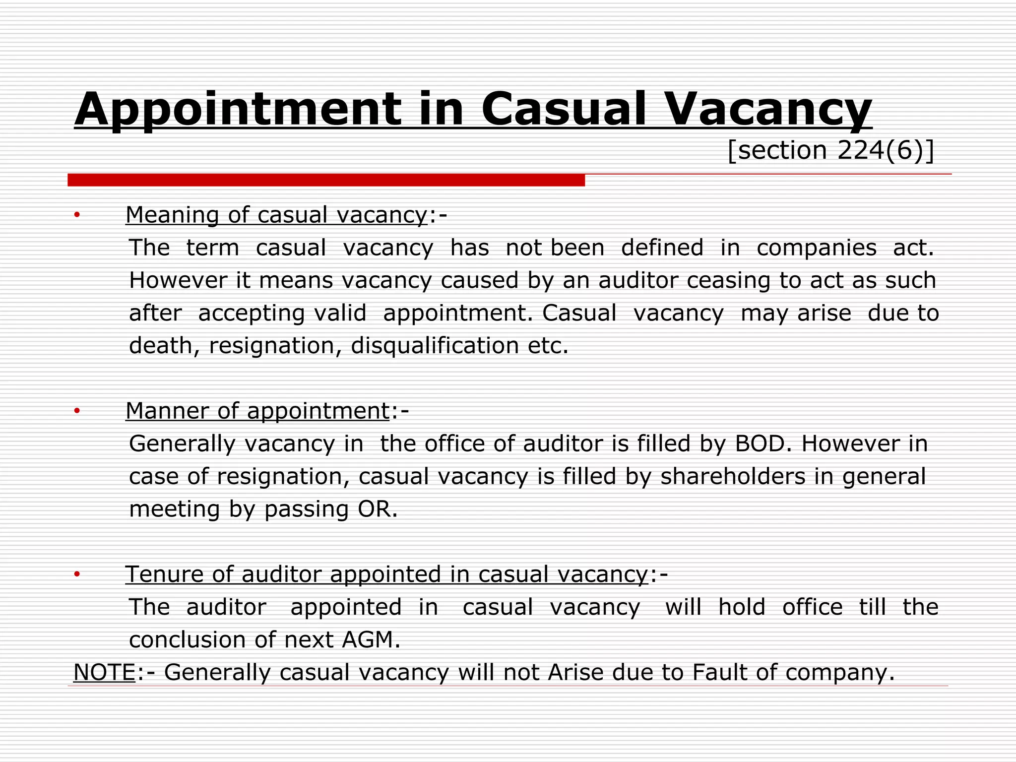 Appointment in Casual Vacancy   [section 224(6)] Meaning of casual vacancy :- The  term  casual  vacancy  has  not been  defined  in  companies  act. However it means vacancy caused by an auditor ceasing to act as such after  accepting valid  appointment. Casual  vacancy  may arise  due to death, resignation, disqualification etc. Manner of appointment :- Generally vacancy in  the office of auditor is filled by BOD. However in case of resignation, casual vacancy is filled by shareholders in general meeting by passing OR. Tenure of auditor appointed in casual vacancy :- The  auditor  appointed  in  casual  vacancy  will  hold  office  till  the conclusion of next AGM. NOTE :- Generally casual vacancy will not Arise due to Fault of company. 