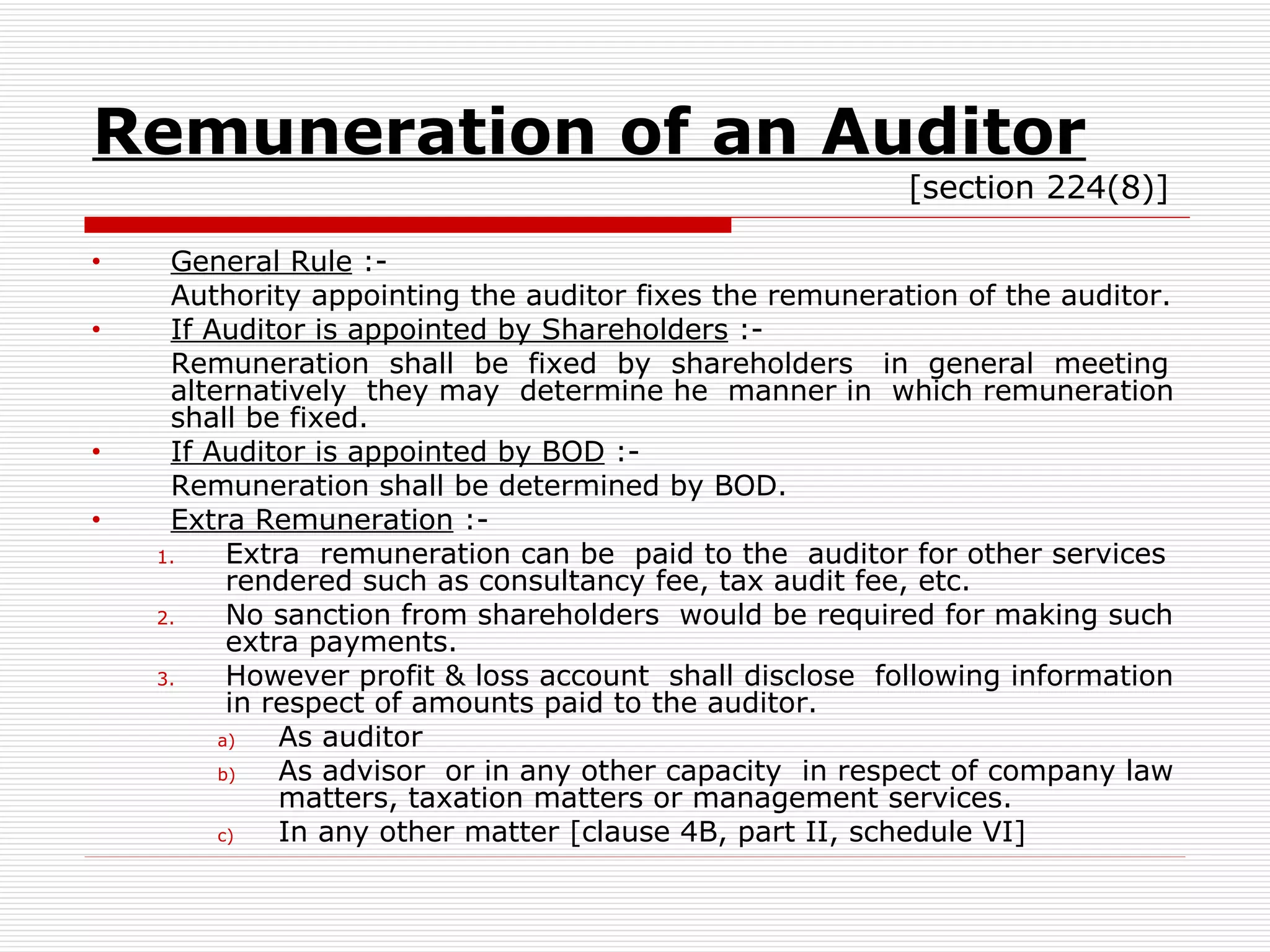 Remuneration of an Auditor   [section 224(8)] General Rule  :- Authority appointing the auditor fixes the remuneration of the auditor. If Auditor is appointed by Shareholders  :- Remuneration  shall  be  fixed  by  shareholders  in  general  meeting alternatively  they may  determine he  manner in  which remuneration shall be fixed. If Auditor is appointed by BOD  :- Remuneration shall be determined by BOD. Extra Remuneration  :- Extra  remuneration can be  paid to the  auditor for other services rendered such as consultancy fee, tax audit fee, etc. No sanction from shareholders  would be required for making such extra payments. However profit & loss account  shall disclose  following information in respect of amounts paid to the auditor. As auditor As advisor  or in any other capacity  in respect of company law matters, taxation matters or management services. In any other matter [clause 4B, part II, schedule VI] 