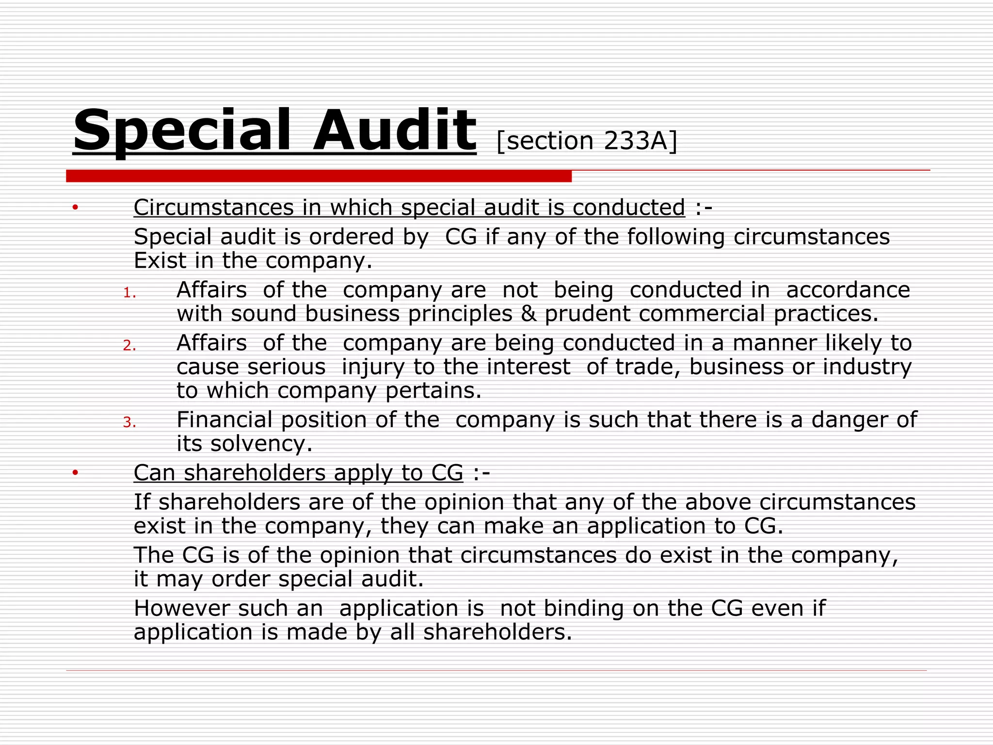 Special Audit   [section 233A] Circumstances in which special audit is conducted  :- Special audit is ordered by  CG if any of the following circumstances Exist in the company. Affairs  of the  company are  not  being  conducted in  accordance with sound business principles & prudent commercial practices. Affairs  of the  company are being conducted in a manner likely to cause serious  injury to the interest  of trade, business or industry to which company pertains. Financial position of the  company is such that there is a danger of its solvency. Can shareholders apply to CG  :- If shareholders are of the opinion that any of the above circumstances exist in the company, they can make an application to CG. The CG is of the opinion that circumstances do exist in the company, it may order special audit. However such an  application is  not binding on the CG even if application is made by all shareholders. 