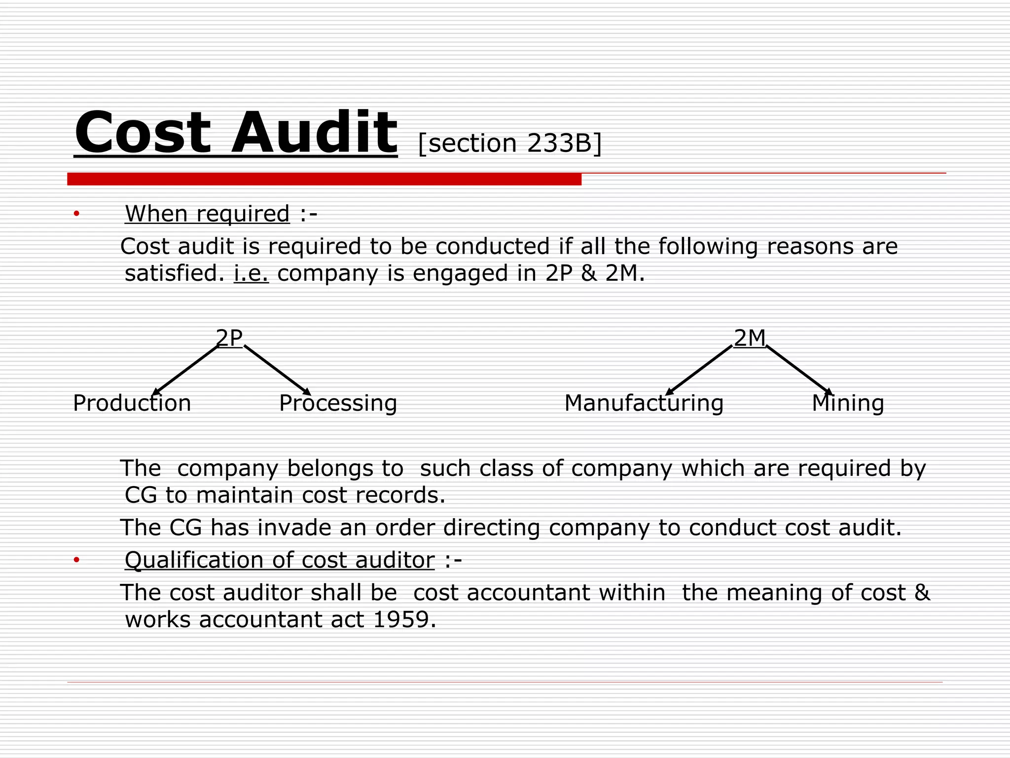 Cost Audit   [section 233B] When required  :- Cost audit is required to be conducted if all the following reasons are satisfied.  i.e.  company is engaged in 2P & 2M. 2P   2M Production  Processing  Manufacturing  Mining The  company belongs to  such class of company which are required by CG to maintain cost records. The CG has invade an order directing company to conduct cost audit. Qualification of cost auditor  :- The cost auditor shall be  cost accountant within  the meaning of cost & works accountant act 1959. 