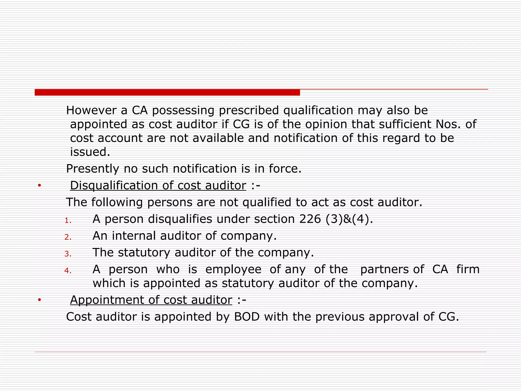 However a CA possessing prescribed qualification may also be appointed as cost auditor if CG is of the opinion that sufficient Nos. of cost account are not available and notification of this regard to be issued. Presently no such notification is in force. Disqualification of cost auditor  :- The following persons are not qualified to act as cost auditor. A person disqualifies under section 226 (3)&(4). An internal auditor of company. The statutory auditor of the company. A  person  who  is  employee  of any  of the  partners of  CA  firm which is appointed as statutory auditor of the company. Appointment of cost auditor  :- Cost auditor is appointed by BOD with the previous approval of CG. 