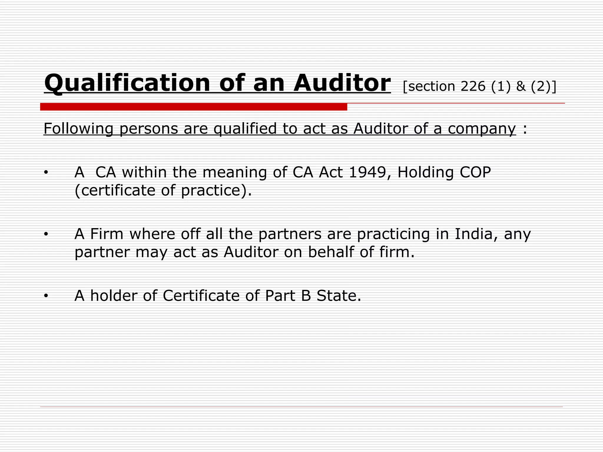 Qualification of an Auditor   [section 226 (1) & (2)] Following persons are qualified to act as Auditor of a company  : A  CA within the meaning of CA Act 1949, Holding COP (certificate of practice). A Firm where off all the partners are practicing in India, any partner may act as Auditor on behalf of firm. A holder of Certificate of Part B State. 