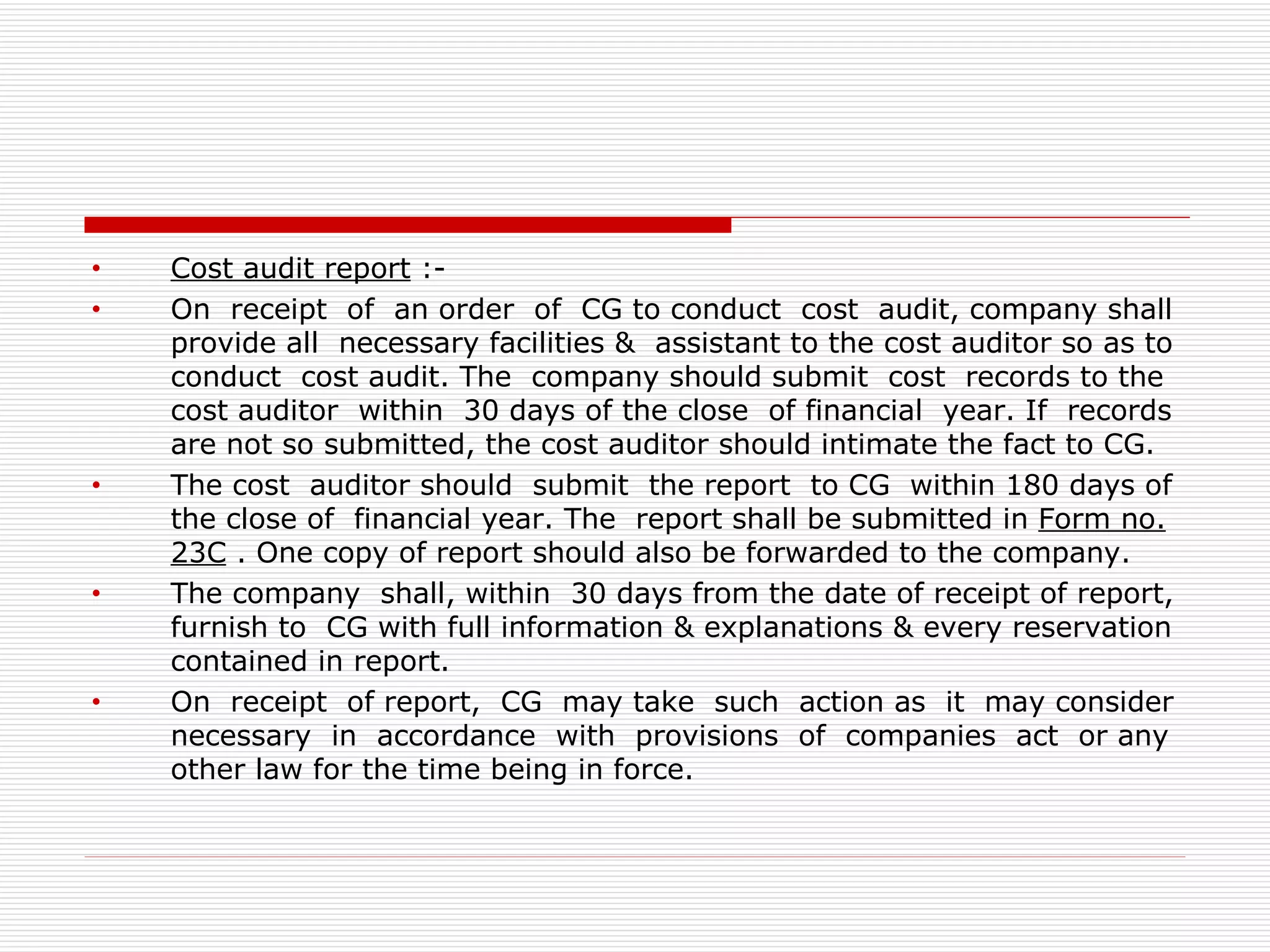 Cost audit report  :- On  receipt  of  an order  of  CG to conduct  cost  audit, company shall provide all  necessary facilities &  assistant to the cost auditor so as to conduct  cost audit. The  company should submit  cost  records to the cost auditor  within  30 days of the close  of financial  year. If  records are not so submitted, the cost auditor should intimate the fact to CG. The cost  auditor should  submit  the report  to CG  within 180 days of the close of  financial year. The  report shall be submitted in  Form no.   23C  . One copy of report should also be forwarded to the company. The company  shall, within  30 days from the date of receipt of report, furnish to  CG with full information & explanations & every reservation contained in report. On  receipt  of report,  CG  may take  such  action as  it  may consider necessary  in  accordance  with  provisions  of  companies  act  or any other law for the time being in force. 