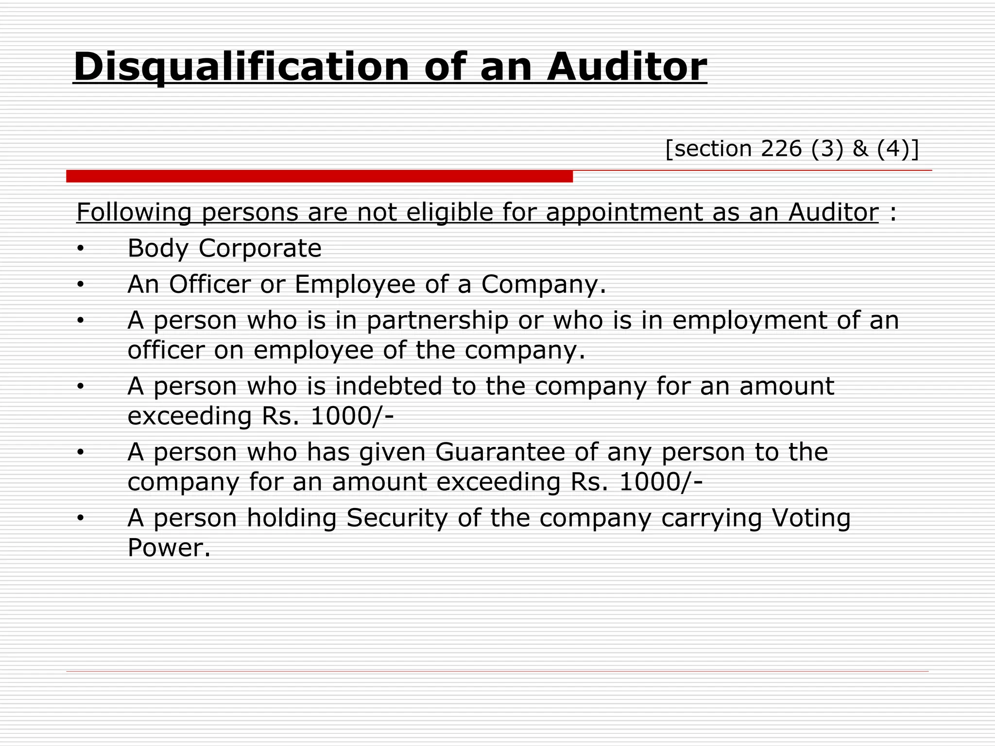 Disqualification of an Auditor     [section 226 (3) & (4)] Following persons are not eligible for appointment as an Auditor  : Body Corporate An Officer or Employee of a Company. A person who is in partnership or who is in employment of an officer on employee of the company. A person who is indebted to the company for an amount exceeding Rs. 1000/- A person who has given Guarantee of any person to the company for an amount exceeding Rs. 1000/- A person holding Security of the company carrying Voting Power. 