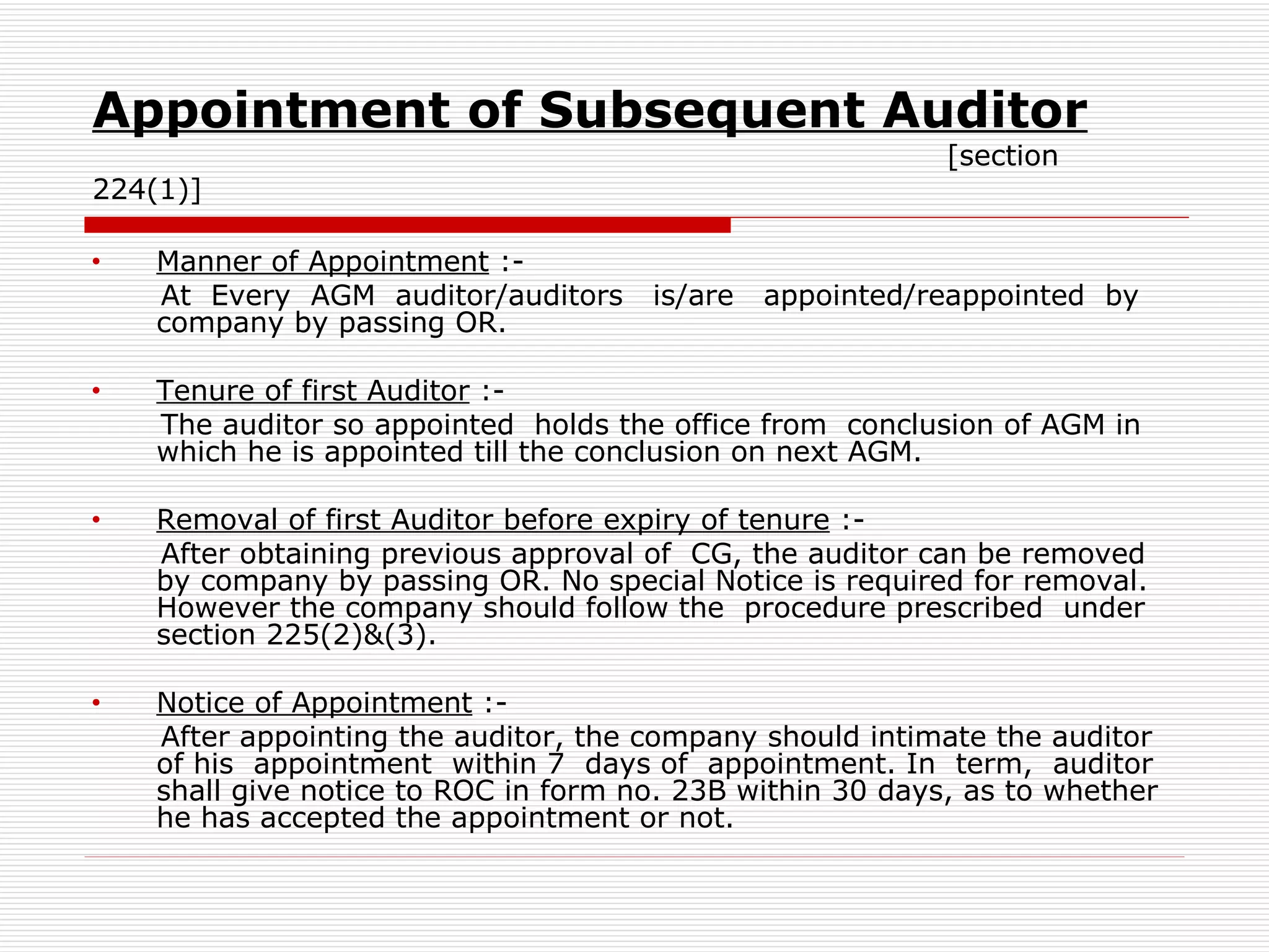 Appointment of Subsequent Auditor   [section 224(1)] Manner of Appointment  :- At  Every  AGM  auditor/auditors  is/are  appointed/reappointed  by company by passing OR. Tenure of first Auditor  :- The auditor so appointed  holds the office from  conclusion of AGM in which he is appointed till the conclusion on next AGM. Removal of first Auditor before expiry of tenure  :- After obtaining previous approval of  CG, the auditor can be removed by company by passing OR. No special Notice is required for removal. However the company should follow the  procedure prescribed  under section 225(2)&(3). Notice of Appointment  :- After appointing the auditor, the company should intimate the auditor of his  appointment  within 7  days of  appointment. In  term,  auditor shall give notice to ROC in form no. 23B within 30 days, as to whether he has accepted the appointment or not. 