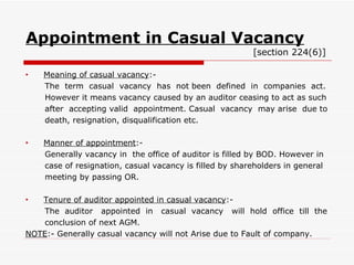 Appointment in Casual Vacancy   [section 224(6)] Meaning of casual vacancy :- The  term  casual  vacancy  has  not been  defined  in  companies  act. However it means vacancy caused by an auditor ceasing to act as such after  accepting valid  appointment. Casual  vacancy  may arise  due to death, resignation, disqualification etc. Manner of appointment :- Generally vacancy in  the office of auditor is filled by BOD. However in case of resignation, casual vacancy is filled by shareholders in general meeting by passing OR. Tenure of auditor appointed in casual vacancy :- The  auditor  appointed  in  casual  vacancy  will  hold  office  till  the conclusion of next AGM. NOTE :- Generally casual vacancy will not Arise due to Fault of company. 