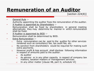 Remuneration of an Auditor   [section 224(8)] General Rule  :- Authority appointing the auditor fixes the remuneration of the auditor. If Auditor is appointed by Shareholders  :- Remuneration  shall  be  fixed  by  shareholders  in  general  meeting alternatively  they may  determine he  manner in  which remuneration shall be fixed. If Auditor is appointed by BOD  :- Remuneration shall be determined by BOD. Extra Remuneration  :- Extra  remuneration can be  paid to the  auditor for other services rendered such as consultancy fee, tax audit fee, etc. No sanction from shareholders  would be required for making such extra payments. However profit & loss account  shall disclose  following information in respect of amounts paid to the auditor. As auditor As advisor  or in any other capacity  in respect of company law matters, taxation matters or management services. In any other matter [clause 4B, part II, schedule VI] 