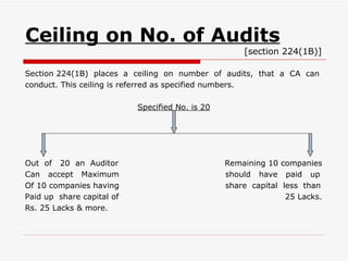 Ceiling on No. of Audits   [section 224(1B)] Section 224(1B)  places  a  ceiling  on  number  of  audits,  that  a  CA  can conduct. This ceiling is referred as specified numbers. Specified No. is 20 Out  of  20  an  Auditor  Remaining 10 companies Can  accept  Maximum  should  have  paid  up Of 10 companies having  share  capital  less  than Paid up  share capital of  25 Lacks. Rs. 25 Lacks & more. 