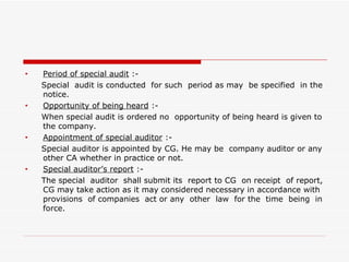 Period of special audit  :- Special  audit is conducted  for such  period as may  be specified  in the notice. Opportunity of being heard  :- When special audit is ordered no  opportunity of being heard is given to the company. Appointment of special auditor  :- Special auditor is appointed by CG. He may be  company auditor or any other CA whether in practice or not. Special auditor’s report  :- The special  auditor  shall submit its  report to CG  on receipt  of report, CG may take action as it may considered necessary in accordance with provisions  of companies  act or any  other  law  for the  time  being  in force. 