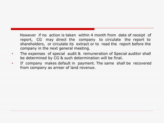 However  if no  action is taken  within 4 month from  date of receipt  of report,  CG  may  direct  the  company  to  circulate  the  report  to shareholders,  or circulate its  extract or to  read the  report before the company in the next general meeting. The expenses  of special  audit &  remuneration of Special auditor shall be determined by CG & such determination will be final. If  company  makes default in  payment. The same  shall be  recovered from company as arrear of land revenue. 