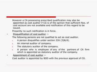 However a CA possessing prescribed qualification may also be appointed as cost auditor if CG is of the opinion that sufficient Nos. of cost account are not available and notification of this regard to be issued. Presently no such notification is in force. Disqualification of cost auditor  :- The following persons are not qualified to act as cost auditor. A person disqualifies under section 226 (3)&(4). An internal auditor of company. The statutory auditor of the company. A  person  who  is  employee  of any  of the  partners of  CA  firm which is appointed as statutory auditor of the company. Appointment of cost auditor  :- Cost auditor is appointed by BOD with the previous approval of CG. 