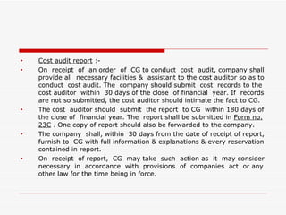 Cost audit report  :- On  receipt  of  an order  of  CG to conduct  cost  audit, company shall provide all  necessary facilities &  assistant to the cost auditor so as to conduct  cost audit. The  company should submit  cost  records to the cost auditor  within  30 days of the close  of financial  year. If  records are not so submitted, the cost auditor should intimate the fact to CG. The cost  auditor should  submit  the report  to CG  within 180 days of the close of  financial year. The  report shall be submitted in  Form no.   23C  . One copy of report should also be forwarded to the company. The company  shall, within  30 days from the date of receipt of report, furnish to  CG with full information & explanations & every reservation contained in report. On  receipt  of report,  CG  may take  such  action as  it  may consider necessary  in  accordance  with  provisions  of  companies  act  or any other law for the time being in force. 